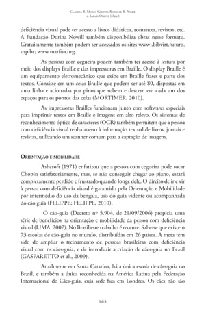 Claudia R. Mosca Giroto; Rosimar B. Poker
& Sadao Omote (Org.)
168
deficiência visual pode ter acesso a livros didáticos, romances, revistas, etc.
A Fundação Dorina Nowill também disponibiliza obras nesse formato.
Gratuitamente também podem ser acessados os sites www .bibvirt.futuro.
usp.br; www.marfisa.org.
As pessoas com cegueira podem também ter acesso à leitura por
meio dos displays Braille e das impressoras em Braille. O display Braille é
um equipamento eletromecânico que exibe em Braille frases e parte dos
textos. Consiste em um celas Braille que podem ser até 80, dispostas em
uma linha e acionadas por pinos que sobem e descem em cada um dos
espaços para os pontos das celas (MORTIMER, 2010).
As impressoras Brailles funcionam junto com softwares especiais
para imprimir textos em Braille e imagens em alto relevo. Os sistemas de
reconhecimento óptico de caracteres (OCR) também permitem que a pessoa
com deficiência visual tenha acesso à informação textual de livros, jornais e
revistas, utilizando um scanner comum para a captação de imagem.
Orientação e mobilidade
Ashcroft (1971) enfatizou que a pessoa com cegueira pode tocar
Chopin satisfatoriamente, mas, se não conseguir chegar ao piano, estará
completamente perdido e frustrado quando longe dele. O direito de ir e vir
à pessoa com deficiência visual é garantido pela Orientação e Mobilidade
por intermédio do uso da bengala, uso do guia vidente ou acompanhada
do cão guia (FELIPPE; FELIPPE, 2010).
O cão-guia (Decreto nº 5.904, de 21/09/2006) propicia uma
série de benefícios na orientação e mobilidade da pessoa com deficiência
visual (LIMA, 2007). No Brasil este trabalho é recente. Sabe-se que existem
73 escolas de cão-guia no mundo, distribuídas em 26 países. A meta tem
sido de ampliar o treinamento de pessoas brasileiras com deficiência
visual com os cães-guia, e de introduzir a criação de cães-guia no Brasil
(GASPARETTO et al., 2009).
Atualmente em Santa Catarina, há a única escola de cães-guia no
Brasil, e também a única reconhecida na América Latina pela Federação
Internacional de Cães-guia, cuja sede fica em Londres. Os cães não são
 