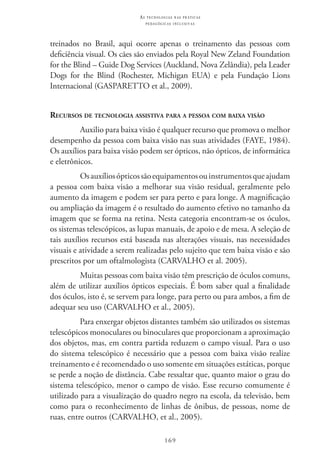 169
as t e c n o l o g i a s n a s pr á t i c a s
p e d a g ó g i c a s i n c l u s i v a s
treinados no Brasil, aqui ocorre apenas o treinamento das pessoas com
deficiência visual. Os cães são enviados pela Royal New Zeland Foundation
for the Blind – Guide Dog Services (Auckland, Nova Zelândia), pela Leader
Dogs for the Blind (Rochester, Michigan EUA) e pela Fundação Lions
Internacional (GASPARETTO et al., 2009).
Recursos de tecnologia assistiva para a pessoa com baixa visão
Auxilio para baixa visão é qualquer recurso que promova o melhor
desempenho da pessoa com baixa visão nas suas atividades (FAYE, 1984).
Os auxílios para baixa visão podem ser ópticos, não ópticos, de informática
e eletrônicos.
Osauxíliosópticossãoequipamentosouinstrumentosqueajudam
a pessoa com baixa visão a melhorar sua visão residual, geralmente pelo
aumento da imagem e podem ser para perto e para longe. A magnificação
ou ampliação da imagem é o resultado do aumento efetivo no tamanho da
imagem que se forma na retina. Nesta categoria encontram-se os óculos,
os sistemas telescópicos, as lupas manuais, de apoio e de mesa. A seleção de
tais auxílios recursos está baseada nas alterações visuais, nas necessidades
visuais e atividade a serem realizadas pelo sujeito que tem baixa visão e são
prescritos por um oftalmologista (CARVALHO et al. 2005).
Muitas pessoas com baixa visão têm prescrição de óculos comuns,
além de utilizar auxílios ópticos especiais. É bom saber qual a finalidade
dos óculos, isto é, se servem para longe, para perto ou para ambos, a fim de
adequar seu uso (CARVALHO et al., 2005).
Para enxergar objetos distantes também são utilizados os sistemas
telescópicos monoculares ou binoculares que proporcionam a aproximação
dos objetos, mas, em contra partida reduzem o campo visual. Para o uso
do sistema telescópico é necessário que a pessoa com baixa visão realize
treinamento e é recomendado o uso somente em situações estáticas, porque
se perde a noção de distância. Cabe ressaltar que, quanto maior o grau do
sistema telescópico, menor o campo de visão. Esse recurso comumente é
utilizado para a visualização do quadro negro na escola, da televisão, bem
como para o reconhecimento de linhas de ônibus, de pessoas, nome de
ruas, entre outros (CARVALHO, et al., 2005).
 