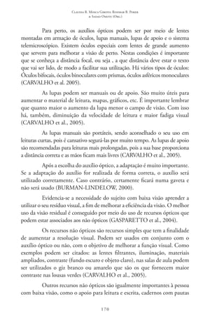 Claudia R. Mosca Giroto; Rosimar B. Poker
& Sadao Omote (Org.)
170
Para perto, os auxílios ópticos podem ser por meio de lentes
montadas em armação de óculos, lupas manuais, lupas de apoio e o sistema
telemicroscópico. Existem óculos especiais com lentes de grande aumento
que servem para melhorar a visão de perto. Nestas condições é importante
que se conheça a distância focal, ou seja , a que distância deve estar o texto
que vai ser lido, de modo a facilitar sua utilização. Há vários tipos de óculos:
Óculos bifocais, óculos binoculares com prismas, óculos asféricos monoculares
(CARVALHO et al. 2005).
As lupas podem ser manuais ou de apoio. São muito úteis para
aumentar o material de leitura, mapas, gráficos, etc. É importante lembrar
que quanto maior o aumento da lupa menor o campo de visão. Com isso
há, também, diminuição da velocidade de leitura e maior fadiga visual
(CARVALHO et al., 2005).
As lupas manuais são portáteis, sendo aconselhado o seu uso em
leituras curtas, pois é cansativo segurá-las por muito tempo. As lupas de apoio
são recomendadas para leituras mais prolongadas, pois a sua base proporciona
a distância correta e as mãos ficam mais livres (CARVALHO et al., 2005).
Após a escolha do auxílio óptico, a adaptação é muito importante.
Se a adaptação do auxílio for realizada de forma correta, o auxílio será
utilizado corretamente. Caso contrário, certamente ficará numa gaveta e
não será usado (BURMAN-LINDELOW, 2000).
Evidencia-se a necessidade do sujeito com baixa visão aprender a
utilizar o seu resíduo visual, a fim de melhorar a eficiência da visão. O melhor
uso da visão residual é conseguido por meio do uso de recursos ópticos que
podem estar associados aos não ópticos (GASPARETTO et al., 2004).
Os recursos não ópticos são recursos simples que tem a finalidade
de aumentar a resolução visual. Podem ser usados em conjunto com o
auxílio óptico ou não, com o objetivo de melhorar a função visual. Como
exemplos podem ser citados: as lentes filtrantes, iluminação, materiais
ampliados, contraste (fundo escuro e objeto claro), nas salas de aula podem
ser utilizados o giz branco ou amarelo que são os que fornecem maior
contraste nas lousas verdes (CARVALHO et al., 2005).
Outros recursos não ópticos são igualmente importantes à pessoa
com baixa visão, como o apoio para leitura e escrita, cadernos com pautas
 