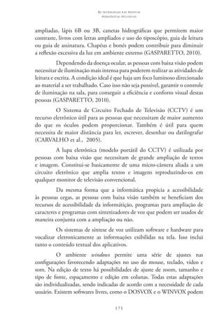 171
as t e c n o l o g i a s n a s pr á t i c a s
p e d a g ó g i c a s i n c l u s i v a s
ampliadas, lápis 6B ou 3B, canetas hidrográficas que permitem maior
contraste, livros com letras ampliados e uso do tiposcópio, guia de leitura
ou guia de assinatura. Chapéus e bonés podem contribuir para diminuir
a reflexão excessiva da luz em ambiente externo (GASPARETTO, 2010).
Dependendo da doença ocular, as pessoas com baixa visão podem
necessitar de iluminação mais intensa para poderem realizar as atividades de
leitura e escrita. A condição ideal é que haja um foco luminoso direcionado
ao material a ser trabalhado. Caso isso não seja possível, garantir o controle
de iluminação na sala, para conseguir a eficiência e conforto visual destas
pessoas (GASPARETTO, 2010).
O sistema de circuito fechado de televisão (CCTV) é um
recurso eletrônico útil para as pessoas que necessitam de maior aumento
do que os óculos podem proporcionar. Também é útil para quem
necessita de maior distância para ler, escrever, desenhar ou datilografar
(CARVALHO et al.,  2005).
A lupa eletrônica (modelo portátil do CCTV) é utilizada por
pessoas com baixa visão que necessitam de grande ampliação de textos
e imagem. Constitui-se basicamente de uma micro-câmera aliada a um
circuito eletrônico que amplia textos e imagens reproduzindo-os em
qualquer monitor de televisão convencional.
Da mesma forma que a informática propicia a acessibilidade
às pessoas cegas, as pessoas com baixa visão também se beneficiam dos
recursos de acessibilidade da informátição, programas para ampliação de
caracteres e programas com sintetizadores de voz que podem ser usados de
maneira conjunta com a ampliação ou não.
Os sistemas de síntese de voz utilizam software e hardware para
vocalizar eletronicamente as informações exibilidas na tela. Isso inclui
tanto o conteúdo textual dos aplicativos.
O ambiente windows permite uma série de ajustes nas
configurações favorecendo adaptações no uso do mouse, teclado, vídeo e
som. Na edição de texto há possibilidades de ajuste de zoom, tamanho e
tipo de fonte, espaçamento e edição em colunas. Todas estas adaptações
são individualizadas, sendo indicadas de acordo com a necessidade de cada
usuário. Existem softwares livres, como o DOSVOX e o WINVOX podem
 