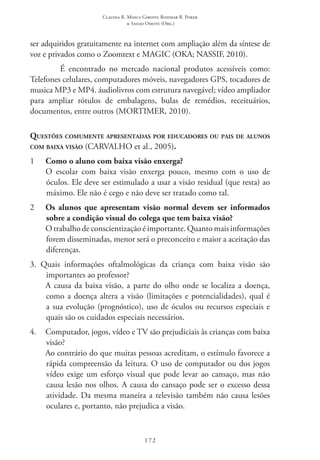 Claudia R. Mosca Giroto; Rosimar B. Poker
& Sadao Omote (Org.)
172
ser adquiridos gratuitamente na internet com ampliação além da síntese de
voz e privados como o Zoomtext e Magic (OKA; NASSIF, 2010).
É encontrado no mercado nacional produtos acessíveis como:
Telefones celulares, computadores móveis, navegadores GPS, tocadores de
musica MP3 e MP4. áudiolivros com estrutura navegável; vídeo ampliador
para ampliar rótulos de embalagens, bulas de remédios, receituários,
documentos, entre outros (MORTIMER, 2010).
Questões comumente apresentadas por educadores ou pais de alunos
com baixa visão (CARVALHO et al., 2005).
1 	 Como o aluno com baixa visão enxerga?
	 O escolar com baixa visão enxerga pouco, mesmo com o uso de
óculos. Ele deve ser estimulado a usar a visão residual (que resta) ao
máximo. Ele não é cego e não deve ser tratado como tal.
2 	 Os alunos que apresentam visão normal devem ser informados
sobre a condição visual do colega que tem baixa visão?
	 O trabalho de conscientização é importante. Quanto mais informações
forem disseminadas, menor será o preconceito e maior a aceitação das
diferenças.
3. Quais informações oftalmológicas da criança com baixa visão são
importantes ao professor?
	 A causa da baixa visão, a parte do olho onde se localiza a doença,
como a doença altera a visão (limitações e potencialidades), qual é
a sua evolução (prognóstico), uso de óculos ou recursos especiais e
quais são os cuidados especiais necessários.
4. 	Computador, jogos, vídeo e TV são prejudiciais às crianças com baixa
visão?
	 Ao contrário do que muitas pessoas acreditam, o estímulo favorece a
rápida compreensão da leitura. O uso de computador ou dos jogos
vídeo exige um esforço visual que pode levar ao cansaço, mas não
causa lesão nos olhos. A causa do cansaço pode ser o excesso dessa
atividade. Da mesma maneira a televisão também não causa lesões
oculares e, portanto, não prejudica a visão.
 