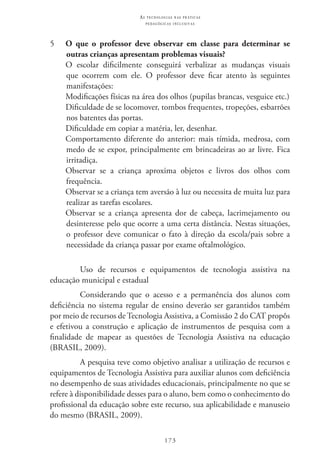 173
as t e c n o l o g i a s n a s pr á t i c a s
p e d a g ó g i c a s i n c l u s i v a s
5 	 O que o professor deve observar em classe para determinar se
outras crianças apresentam problemas visuais?
	 O escolar dificilmente conseguirá verbalizar as mudanças visuais
que ocorrem com ele. O professor deve ficar atento às seguintes
manifestações:
	 Modificações físicas na área dos olhos (pupilas brancas, vesguice etc.)
	 Dificuldade de se locomover, tombos frequentes, tropeções, esbarrões
nos batentes das portas.
	 Dificuldade em copiar a matéria, ler, desenhar.
	Comportamento diferente do anterior: mais tímida, medrosa, com
medo de se expor, principalmente em brincadeiras ao ar livre. Fica
irritadiça.
	 Observar se a criança aproxima objetos e livros dos olhos com
frequência.
	 Observar se a criança tem aversão à luz ou necessita de muita luz para
realizar as tarefas escolares.
	 Observar se a criança apresenta dor de cabeça, lacrimejamento ou
desinteresse pelo que ocorre a uma certa distância. Nestas situações,
o professor deve comunicar o fato à direção da escola/pais sobre a
necessidade da criança passar por exame oftalmológico.
Uso de recursos e equipamentos de tecnologia assistiva na
educação municipal e estadual
Considerando que o acesso e a permanência dos alunos com
deficiência no sistema regular de ensino deverão ser garantidos também
por meio de recursos de Tecnologia Assistiva, a Comissão 2 do CAT propôs
e efetivou a construção e aplicação de instrumentos de pesquisa com a
finalidade de mapear as questões de Tecnologia Assistiva na educação
(BRASIL, 2009).
A pesquisa teve como objetivo analisar a utilização de recursos e
equipamentos de Tecnologia Assistiva para auxiliar alunos com deficiência
no desempenho de suas atividades educacionais, principalmente no que se
refere à disponibilidade desses para o aluno, bem como o conhecimento do
profissional da educação sobre este recurso, sua aplicabilidade e manuseio
do mesmo (BRASIL, 2009).
 