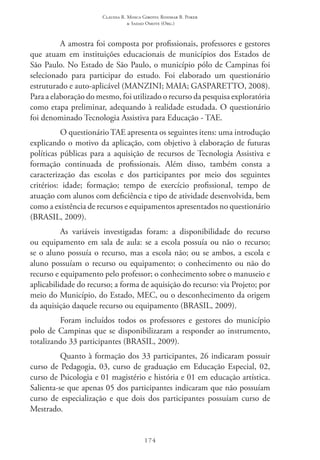 Claudia R. Mosca Giroto; Rosimar B. Poker
& Sadao Omote (Org.)
174
A amostra foi composta por profissionais, professores e gestores
que atuam em instituições educacionais de municípios dos Estados de
São Paulo. No Estado de São Paulo, o município pólo de Campinas foi
selecionado para participar do estudo. Foi elaborado um questionário
estruturado e auto-aplicável (MANZINI; MAIA; GASPARETTO, 2008).
Para a elaboração do mesmo, foi utilizado o recurso da pesquisa exploratória
como etapa preliminar, adequando à realidade estudada. O questionário
foi denominado Tecnologia Assistiva para Educação - TAE.
O questionário TAE apresenta os seguintes itens: uma introdução
explicando o motivo da aplicação, com objetivo à elaboração de futuras
políticas públicas para a aquisição de recursos de Tecnologia Assistiva e
formação continuada de profissionais. Além disso, também consta a
caracterização das escolas e dos participantes por meio dos seguintes
critérios: idade; formação; tempo de exercício profissional, tempo de
atuação com alunos com deficiência e tipo de atividade desenvolvida, bem
como a existência de recursos e equipamentos apresentados no questionário
(BRASIL, 2009).
As variáveis investigadas foram: a disponibilidade do recurso
ou equipamento em sala de aula: se a escola possuía ou não o recurso;
se o aluno possuía o recurso, mas a escola não; ou se ambos, a escola e
aluno possuíam o recurso ou equipamento; o conhecimento ou não do
recurso e equipamento pelo professor; o conhecimento sobre o manuseio e
aplicabilidade do recurso; a forma de aquisição do recurso: via Projeto; por
meio do Município, do Estado, MEC, ou o desconhecimento da origem
da aquisição daquele recurso ou equipamento (BRASIL, 2009).
Foram incluídos todos os professores e gestores do município
polo de Campinas que se disponibilizaram a responder ao instrumento,
totalizando 33 participantes (BRASIL, 2009).
Quanto à formação dos 33 participantes, 26 indicaram possuir
curso de Pedagogia, 03, curso de graduação em Educação Especial, 02,
curso de Psicologia e 01 magistério e história e 01 em educação artística.
Salienta-se que apenas 05 dos participantes indicaram que não possuíam
curso de especialização e que dois dos participantes possuíam curso de
Mestrado.
 