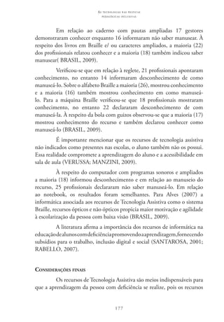 177
as t e c n o l o g i a s n a s pr á t i c a s
p e d a g ó g i c a s i n c l u s i v a s
Em relação ao caderno com pautas ampliadas 17 gestores
demonstraram conhecer enquanto 16 informaram não saber manusear. À
respeito dos livros em Braille e/ ou caracteres ampliados, a maioria (22)
dos profissionais relatou conhecer e a maioria (18) também indicou saber
manusear( BRASIL, 2009).
Verificou-se que em relação à reglete, 21 profissionais apontaram
conhecimento, no entanto 14 informaram desconhecimento de como
manuseá-lo. Sobre o alfabeto Braille a maioria (26), mostrou conhecimento
e a maioria (16) também mostrou conhecimento em como manuseá-
lo. Para a máquina Braille verificou-se que 18 profissionais mostraram
conhecimento, no entanto 22 declararam desconhecimento de com
manuseá-la. À respeito da bola com guizos observou-se que a maioria (17)
mostrou conhecimento do recurso e também declarou conhecer como
manuseá-lo (BRASIL, 2009).
É importante mencionar que os recursos de tecnologia assistiva
não indicados como presentes nas escolas, o aluno também não os possui.
Essa realidade compromete a aprendizagem do aluno e a acessibilidade em
sala de aula (VERUSSA; MANZINI, 2009).
À respeito do computador com programas sonoros e ampliados
a maioria (18) informou desconhecimento e em relação ao manuseio do
recurso, 25 profissionais declararam não saber manuseá-lo. Em relação
ao notebook, os resultados foram semelhantes. Para Alves (2007) a
informática associada aos recursos de Tecnologia Assistiva como o sistema
Braille, recursos ópticos e não ópticos propicia maior motivação e agilidade
à escolarização da pessoa com baixa visão (BRASIL, 2009).
A literatura afirma a importância dos recursos de informática na
educaçãodealunoscomdeficiênciapromovendoaaprendizagem,fornecendo
subsídios para o trabalho, inclusão digital e social (SANTAROSA, 2001;
RABELLO, 2007).
Considerações finais
Os recursos de Tecnologia Assistiva são meios indispensáveis para
que a aprendizagem da pessoa com deficiência se realize, pois os recursos
 