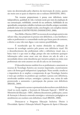 Claudia R. Mosca Giroto; Rosimar B. Poker
& Sadao Omote (Org.)
178
tanto são determinados pelos objetivos da intervenção de ensino, quanto
são meios sem os quais os objetivos não se realizam (MANZINI, 2001).
Tais recursos proporcionam à pessoa com deficiência maior
independência, qualidade de vida e inclusão social, por meio da ampliação de
sua comunicação, mobilidade, controle de seu ambiente, habilidades de seu
aprendizado,competição,trabalhoeinclusãocomafamília,amigosesociedade,
podendo variar entre um simples óculos, uma bengala a um complexo sistema
computadorizado (GALVÃO FILHO; DAMASCENO, 2006).
Para Mello e Martins (2007) os recursos de tecnologia assistiva não
salvam vidas, mas propiciam às pessoas com deficiência, a seus familiares e
todos os profissionais e a comunidade escolar que fazem parte do contexto,
o direito a uma vida mais digna e com maiores possibilidades.
É reconhecido que há muitos obstáculos na utilização de
recursos de tecnologia assistiva pela pessoa com deficiência visual. Há
o desconhecimento dos profissionais sobre a deficiência visual, mas, a
baixa visão é o que mais os aflige, porque eles não receberam quaisquer
informações sobre como atuar com tais alunos em sala de aula e as
necessidades destes serão descobertas por iniciativa própria ou então esses
profissionais não serão atuantes em sala de aula ou em instituições.
O desconhecimento também leva os profissionais a associarem os
recursos de Tecnologia Assistiva aos recursos importados, excessivamente
caros e de forma geral indisponíveis à população. Neste sentido, ressalta-se
a importância de se ampliar a compreensão de que Tecnologia Assistiva
é mais que artefatos ou produtos que auxiliam a pessoa com deficiência,
envolvendo também serviços, estratégias e práticas, mas, acima de tudo
promovendo a autonomia e participação das pessoas com deficiência
(BRASIL, 2009).
Paragarantiroacessoeapermanênciadosescolarescomdeficiência
visual na escola regular, a Secretaria de Educação Especial – SEESP do
Ministério da Educação – MEC, elaborou documentos, publicações, cursos
de formação à distancia contendo estratégias e orientações pedagógicas ao
atendimento aos escolares com deficiência visual (BRASIL, 2008).
Destacam-se o Programa Educação Inclusiva: Direito à
Diversidade; Apoios à Educação Infantil, Programa de Apoio à Educação
 