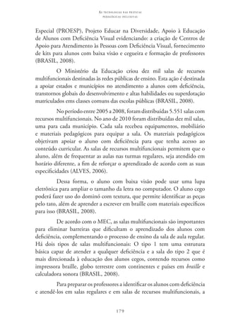 179
as t e c n o l o g i a s n a s pr á t i c a s
p e d a g ó g i c a s i n c l u s i v a s
Especial (PROESP), Projeto Educar na Diversidade, Apoio à Educação
de Alunos com Deficiência Visual evidenciando: a criação de Centros de
Apoio para Atendimento às Pessoas com Deficiência Visual, fornecimento
de kits para alunos com baixa visão e cegueira e formação de professores
(BRASIL, 2008).
O Ministério da Educação criou dez mil salas de recursos
multifuncionais destinadas às redes públicas de ensino. Esta ação é destinada
a apoiar estados e municípios no atendimento a alunos com deficiência,
transtornos globais do desenvolvimento e altas habilidades ou superdotação
matriculados ems classes comuns das escolas públicas (BRASIL, 2008).
No período entre 2005 a 2008, foram distribuídas 5.551 salas com
recursos multifuncionais. No ano de 2010 foram distribuídas dez mil salas,
uma para cada município. Cada sala recebeu equipamentos, mobiliário
e materiais pedagógicos para equipar a sala. Os materiais pedagógicos
objetivam apoiar o aluno com deficiência para que tenha acesso ao
conteúdo curricular. As salas de recursos multifuncionais permitem que o
aluno, além de frequentar as aulas nas turmas regulares, seja atendido em
horário diferente, a fim de reforçar o aprendizado de acordo com as suas
especificidades (ALVES, 2006).
Dessa forma, o aluno com baixa visão pode usar uma lupa
eletrônica para ampliar o tamanho da letra no computador. O aluno cego
poderá fazer uso do dominó com textura, que permite identificar as peças
pelo tato, além de aprender a escrever em braille com materiais específicos
para isso (BRASIL, 2008).
De acordo com o MEC, as salas multifuncionais são importantes
para eliminar barreiras que dificultam o aprendizado dos alunos com
deficiência, complementando o processo de ensino da sala de aula regular.
Há dois tipos de salas multifuncionais: O tipo 1 tem uma estrutura
básica capaz de atender a qualquer deficiência e a sala do tipo 2 que é
mais direcionada à educação dos alunos cegos, contendo recursos como
impressora braille, globo terrestre com continentes e países em braille e
calculadora sonora (BRASIL, 2008).
Para preparar os professores a identificar os alunos com deficiência
e atendê-los em salas regulares e em salas de recursos multifuncionais, a
 