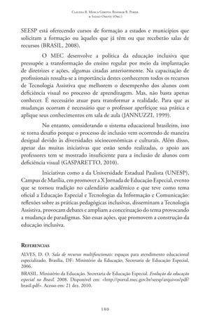 Claudia R. Mosca Giroto; Rosimar B. Poker
& Sadao Omote (Org.)
180
SEESP está oferecendo cursos de formação a estados e municípios que
solicitam a formação ou àqueles que já têm ou que receberão salas de
recursos (BRASIL, 2008).
O MEC  desenvolve a política da educação inclusiva que
pressupõe a transformação do ensino regular por meio da implantação
de diretrizes e ações, algumas citadas anteriormente. Na capacitação de
profissionais ressalta-se a importância destes conhecerem todos os recursos
de Tecnologia Assistiva que melhorem o desempenho dos alunos com
deficiência visual no processo de aprendizagem. Mas, não basta apenas
conhecer. É necessário atuar para transformar a realidade. Para que as
mudanças ocorram é necessário que o professor aperfeiçoe sua prática e
aplique seus conhecimentos em sala de aula (JANNUZZI, 1999).
No entanto, considerando o sistema educacional brasileiro, isso
se torna desafio porque o processo de inclusão vem ocorrendo de maneira
desigual devido às diversidades sócioeconômicas e culturais. Além disso,
apesar das muitas iniciativas que estão sendo realizadas, o apoio aos
professores tem se mostrado insuficiente para a inclusão de alunos com
deficiência visual (GASPARETTO, 2010).
Iniciativas como a da Universidade Estadual Paulista (UNESP),
Campus de Marília, em promover a X Jornada de Educação Especial, evento
que se tornou tradição no calendário acadêmico e que teve como tema
oficial a Educação Especial e Tecnologias da Informação e Comunicação:
reflexões sobre as práticas pedagógicas inclusivas, disseminam a Tecnologia
Assistiva, provocam debates e ampliam a conceituação do tema provocando
a mudança de paradigmas. São essas ações, que promovem a construção da
educação inclusiva.
Referencias
ALVES, D. O. Sala de recursos multifuncionais: espaços para atendimento educacional
especializado. Brasília, DF: Ministério da Educação, Secretaria de Educação Especial,
2006.
BRASIL. Ministério da Educação. Secretaria de Educação Especial. Evolução da educação
especial no Brasil. 2008. Disponível em: <http://portal.mec.gov.br/seesp/arquivos/pdf/
brasil.pdf>. Acesso em: 21 dez. 2010.
 