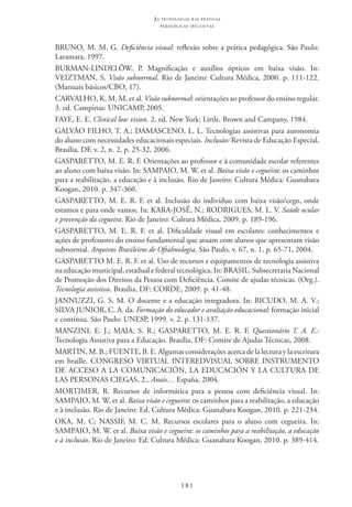 181
as t e c n o l o g i a s n a s pr á t i c a s
p e d a g ó g i c a s i n c l u s i v a s
BRUNO, M. M. G. Deficiência visual: reflexão sobre a prática pedagógica. São Paulo:
Laramara, 1997.
BURMAN-LINDELÖW, P. Magnificação e auxílios ópticos em baixa visão. In:
VEIZTMAN, S. Visão subnormal. Rio de Janeiro: Cultura Médica, 2000. p. 111-122.
(Manuais básicos/CBO, 17).
CARVALHO, K. M. M. et al. Visão subnormal: orientações ao professor do ensino regular.
3. ed. Campinas: UNICAMP, 2005.
FAYE, E. E. Clinical low vision. 2. ed. New York: Little, Brown and Campany, 1984.
GALVÃO FILHO, T. A.; DAMASCENO, L. L. Tecnologias assistivas para autonomia
do aluno com necessidades educacionais especiais. Inclusão: Revista de Educação Especial,
Brasília, DF, v. 2, n. 2, p. 25-32, 2006.
GASPARETTO, M. E. R. F. Orientações ao professor e à comunidade escolar referentes
ao aluno com baixa visão. In: SAMPAIO, M. W. et al. Baixa visão e cegueira: os caminhos
para a reabilitação, a educação e à inclusão. Rio de Janeiro: Cultura Médica: Guanabara
Koogan, 2010. p. 347-360.
GASPARETTO, M. E. R. F. et al. Inclusão do indivíduo com baixa visão/cego, onde
estamos e para onde vamos. In: KARA-JOSÉ, N.; RODRIGUES, M. L. V. Saúde ocular
e prevenção da cegueira. Rio de Janeiro: Cultura Médica, 2009. p. 189-196.
GASPARETTO, M. E. R. F. et al. Dificuldade visual em escolares: conhecimentos e
ações de professores do ensino fundamental que atuam com alunos que apresentam visão
subnormal. Arquivos Brasileiros de Oftalmologia, São Paulo, v. 67, n. 1, p. 65-71, 2004.
GASPARETTO M. E. R. F. et al. Uso de recursos e equipamentos de tecnologia assistiva
na educação municipal, estadual e federal tecnológica. In: BRASIL. Subsecretaria Nacional
de Promoção dos Direitos da Pessoa com Deficiência. Comite de ajudas técnicas. (Org.).
Tecnologia assistiva. Brasília, DF: CORDE, 2009. p. 41-48.
JANNUZZI, G. S. M. O docente e a educação integradora. In: BICUDO, M. A. V.;
SILVA JUNIOR, C. A. da. Formação do educador e avaliação educacional: formação inicial
e contínua. São Paulo: UNESP, 1999. v. 2. p. 131-137.
MANZINI, E. J.; MAIA, S. R.; GASPARETTO, M. E. R. F. Questionário T. A. E.:
Tecnologia Assistiva para a Educação. Brasília, DF: Comite de Ajudas Técnicas, 2008.
MARTIN, M. B.; FUENTE, B. E. Algumas considerações acerca de la lectura y la escritura
em braille. CONGRESO VIRTUAL INTEREDVISUAL SOBRE INSTRUMENTO
DE ACCESO A LA COMUNICACIÓN, LA EDUCACIÓN Y LA CULTURA DE
LAS PERSONAS CIEGAS, 2., Anais… España, 2004.
MORTIMER, R. Recursos de informática para a pessoa com deficiência visual. In:
SAMPAIO, M. W. et al. Baixa visão e cegueira: os caminhos para a reabilitação, a educação
e à inclusão. Rio de Janeiro: Ed. Cultura Médica: Guanabara Koogan, 2010. p. 221-234.
OKA, M. C; NASSIF, M. C. M. Recursos escolares para o aluno com cegueira. In:
SAMPAIO, M. W. et al. Baixa visão e cegueira: os caminhos para a reabilitação, a educação
e à inclusão. Rio de Janeiro: Ed. Cultura Médica: Guanabara Koogan, 2010. p. 389-414.
 