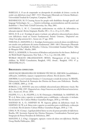 Claudia R. Mosca Giroto; Rosimar B. Poker
& Sadao Omote (Org.)
182
RABELLO, S. O uso do computador no desempenho de atividades de leitura e escrita do
escolar com deficiência visual. 2007. 153 f. Dissertação (Mestrado em Ciências Medicas)–
Universidade Estadual de Campinas, Campinas, 2007.
RADABAUGH, M. P. Creating Access for people with disabilities through speech and
language Technologies. In: ___. Assistive technology, accommodations and the american
disabilities 1. Nova York: Cornell University, Act. May, 2001.
SANTAROSA, L. M. C. Construindo conhecimento no núcleo de informática na
educação especial. Revista Integração, Brasília, DF, v. 13, n. 23, p. 6-13, 2001.
SILVA, D. R. et al. Tecnologia de apoio à inclusão: um aplicativo educacional para alunos
com deficiência visual no Ensino Fundamental. Paraná: Unioeste,. Disponível em:
<http://cac-php.unioeste.br/>. Acesso em: 27 ago. 2010.
VERUSSA, E.; MANZINI, E. J. Tecnologia Assistiva para o ensino de alunos com deficiência:
um estudo com professores do ensino fundamental. 2009. 100 f. Dissertação (Mestrado
em Educação)–Faculdade de Filosofia e Ciências, Universidade Estadual Paulista “Júlio
de Mesquita Filho”, Marília, 2009.
WEST, S.; SOMMER, A. Prevention of blindness and priorities for the future. Bulletin of
the World Health Organization, New York, v. 79, n. 3, p. 244-248, 2001.
WORLD HEALTH ORGANIZATION (WHO). Management of low vision in
children. In: WHO Consultation, Bangkok, 1992. Annals... Bangkok, 1993. 47 p.
(WHO/PBL/93.27).
Bibliografia consultada
ASSOCIAÇÃO BRASILEIRA DE NORMAS TÉCNICAS. NBR 9050: Acessibilidade a
edificações, mobiliário, espaços e equipamentos urbanos. Rio de Janeiro, 2004.
AMORIM, A. et al. Comissão Temática 1: Conceituação e estudo de normas. In: BRASIL.
Subsecretaria Nacional de Promoção dos Direitos da Pessoa com Deficiência.  Brasília,
DF: CORDE, 2009. p. 13-40.
BORGES, J. A. DOSVOX: uma nova realidade educacional para deficientes visuais. Rio
de Janeiro: UFRJ, 1997. Disponível em: <http://intervox.nce.ufrj.br/dosvox/textos/artoz.
doc>. Acesso em: 20 out. 2010.
FELIPPE, V. L. L. R.; FELIPPE, J. A. M. Orientação e Mobilidade. In: SAMPAIO, M.
W. et al. Baixa visão e cegueira: os caminhos para a reabilitação, a educação e à inclusão.
Rio de Janeiro: Ed. Cultura Médica: Guanabara Koogan, 2010. p. 449-466.
HADDAD M. A. O.; SAMPAIO M. W. Aspectos globais da deficiência visual. In:
SAMPAIO, M. W. et al. Baixa visão e cegueira: os caminhos para a reabilitação, a educação
e à inclusão. Rio de Janeiro: Cultura Médica: Guanabara Koogan, 2010. p. 7-16.
LIMA, N. M. (Comp.). Legislação federal básica na área da pessoa portadora de deficiência.
Brasília, DF: Secretaria Especial dos Direitos Humanos, Coordenadoria Nacional para
Integração da Pessoa Portadora de Deficiência, 2007.
MANZINI, E. J. (Org.). Linguagem, cognição e ensino do aluno com deficiência. Marília:
Unesp Marília Publicações, 2001.
 