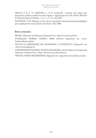 183
as t e c n o l o g i a s n a s pr á t i c a s
p e d a g ó g i c a s i n c l u s i v a s
MELLO, F. R. L. V.; MARTINS, L. A. R. Acolhendo e atuando com alunos que
apresentam paralisia cerebral na classe regular: a organização da escola. Revista Brasileira
de Educacão Especial, Marília, v. 3, n. 1, p. 111-130, 2007.
SALOMON, S. M. Deficiente visual: um novo sentido de vida: proposta psicopedagógica
para ampliação da visão reduzida. São Paulo: LTR, 2000.
Sites acessados
BRASIL. Ministério da Educação. Disponível em: <http://www.mec.gov.br>.
FUNDAÇÃO DORINA NOWILL PARA CEGOS. Disponível em: <www.
fundacaodorina.org.br>.
INSTITUTO BRASILEIRO DE GEOGRAFIA E ESTATÍSTICA. Disponível em:
<http://www.ibge.gov.br
UNIVERSIDADE FEDERAL DO RIO DE JANEIRO. Site do Núcleo de Computação
Eletrônica. Disponível em: <http: //intervox.nce.ufrj.br/dosvox
VIRTUAL VISION MICROPOWER. Disponível em: <http://www.virtualvision.com.br>.
 
