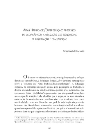 185
Altas Habilidades/Superdotação: processos
de mediação com a utilização das tecnologias
de informação e comunicação
Soraia Napoleão Freitas
Odiscurso na esfera educacional, principalmente sob o enfoque
de uma de suas subáreas, a Educação Especial, abre caminho para repensar
sobre a temática das Altas Habilidades/Superdotação7
. A Educação
Especial, na contemporaneidade, guiada pelo paradigma da Inclusão, se
destina ao atendimento de um determinado público alvo, incluindo os que
apresentam Altas Habilidades/Superdotação, que compreendem também
seu campo de atuação. Cabe elucidar que o repensar de uma atuação e
construção do conhecimento científico sobre essa temática, bem como
sua finalidade como ato discursivo em prol da valorização do potencial
humano, nos dias de hoje, se consolida como imprescindível à academia
quando compreendido o processo histórico que guiou a humanidade até a
presente data no que tange o reconhecimento e valorização dos indivíduos
7
  Cabe elucidar que a terminologia empregada será Altas Habilidades/Superdotação, pois subsidia-se no
conceito empregado pela Política Nacional de Educação Especial na Perspectiva da Educação Inclusiva (2008).
Quando for realizada alusão à terminologias utilizadas por outros autores, estas serão colocadas entre aspas.
 