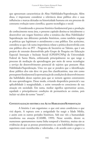 Claudia R. Mosca Giroto; Rosimar B. Poker
& Sadao Omote (Org.)
186
que apresentam características de Altas Habilidades/Superdotação. Além
disso, é importante considerar a relevância desse público alvo e suas
influências e marcas deixadas na historicidade humana em seu processo de
constante evolução tanto científica, quanto tecnológica e social.
Considerando o processo histórico fundamental para a produção
do conhecimento nessa área, o presente capítulo destina-se inicialmente a
desenvolver um resgate histórico sobre a temática das Altas Habilidades/
Superdotação nos diferentes períodos históricos, como também resgatar
as políticas que legitimam o atendimento a esse público. Em acréscimo,
considera-se que é de suma importância relatar a prática desenvolvida com
esse público alvo no PIT - Programa de Incentivo ao Talento, que é um
projeto de extensão desenvolvido pelo Grupo de Pesquisa em Educação
Especial: Interação e Inclusão Social (GPESP/CNPq) da Universidade
Federal de Santa Maria, enfatizando principalmente no que tange o
processo de mediação da aprendizagem por meio de novas tecnologias
a serviço do desenvolvimento potencial de sujeitos que possuem Altas
Habilidades/Superdotação. Uma vez que se pondera que a identificação
desse público alvo não deve vir para fins classificatórios, mas sim como
pressupostofundamentalàoportunizaçãodecondiçõesdedesenvolvimento
das habilidades desses sujeitos para que se tornem agentes construtores
de suas aprendizagens. Desse modo, evitando desperdício potencial e sua
aplicabilidade à marginalidade, e assim tornando-os conscientes de sua
atuação em sociedade. Em suma, mediar significa oportunizar acesso,
equidade e principalmente condições de permanência ao ensino, pois
incluir vai além do termo “inserir”.
Contextualização histórica das Altas Habilidades/Superdotação
A história é um organismo: o que está antes condiciona o que
virá depois. A ruptura com a antiguidade faz surgir a Idade Média,
e assim com os outros períodos históricos. Sob esse viés a humanidade
transforma sua atuação (CAMBI, 1999). Nesse sentido, dentre os
numerosos apontamentos numa linha temporal e histórica, muitas são as
evidências de que as pessoas proeminentes ou com habilidades cognitivas
superiores eram reconhecidas e valorizadas, e de acordo com o grupo e a
 