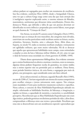 187
as t e c n o l o g i a s n a s pr á t i c a s
p e d a g ó g i c a s i n c l u s i v a s
cultura podiam ser segregados para receber um tratamento de excelência.
Isso fica evidente, conforme Pérez (2004), desde a Antiguidade Clássica,
uma vez que a cultura Grega surge como uma das que mais atenção deu
à inteligência superior explicando assim, o enorme número de filósofos,
matemáticos, astrônomos que deixaram várias contribuições. Dentre eles,
destaca-se Platão, que defendia a idéia de que tais pessoas deveriam ser
identificadas na tenra infância e preparadas para serem líderes, num grupo
ao qual chamou de: “Crianças de Ouro”.
Em Atenas, no século IV, autores como Colangelo e Davis (1991),
descrevem que as crianças do sexo masculino, das categorias mais elevadas,
conviviam em escolas particulares onde recebiam ensino na leitura, escrita,
aritmética, literatura, história, artes e educação física. Além disso, em
Esparta, no século VI, todos os meninos recebiam erudição e treinamento
em agilidades militares, que eram muito valorizadas. Há de se destacar
que aqueles que apresentavam habilidades neste campo, eram estimulados
a ampliar as artes da luta e liderança militar (ibdem, ob cit), uma vez que
o ideal de homem nessa sociedade era o bom guerreiro (CAMBI, 1999).
Diante desses apontamentos bibliográficos, fica evidente constatar
que o ensino fundamental era aberto a meninas e meninos, entre os romanos,
algumas destas podiam frequentar escolas de gramática, no ensino médio;
mas o ensino superior não era permitido para as mulheres. Dessa forma,
nesse período histórico inicia-se, de certa forma, a segregação por meio de
gênero, esse pressuposto, aqui considerado como um fator cultural.
Já na cultura oriental, os chineses, segundo Renzulli e Reis (1985),
no ano de 2200 a.C. haviam organizado um sistema de exames competitivos
para escolher crianças e jovens unicamente mais capazes. Tais crianças
eram mandadas à Corte para receberem tratamento exclusivo e específico.
Nesta cultura, o conceito de Altas Habilidades/Superdotação adotado era
amplo, valorizando as habilidades literárias, de liderança, a imaginação, a
rapidez na leitura, a capacidade de memória, o raciocínio e a sensibilidade
perceptiva. Reconheciam que as Altas Habilidades/Superdotação não eram
algo estático, podendo germinar em distintos períodos da vida e, além disso,
compreendiam a diferença entre esse termo e precocidade. Percebiam que
estas não se desenvolviam sem um atendimento especial e apreendiam que
 