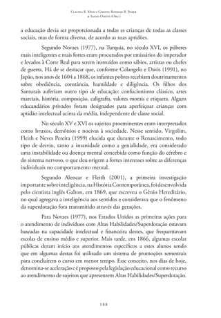 Claudia R. Mosca Giroto; Rosimar B. Poker
& Sadao Omote (Org.)
188
a educação devia ser proporcionada a todas as crianças de todas as classes
sociais, mas de forma diversa, de acordo as suas aptidões.
Segundo Novaes (1977), na Turquia, no século XVI, os púberes
mais inteligentes e mais fortes eram procurados por emissários do imperador
e levados à Corte Real para serem instruídos como sábios, artistas ou chefes
de guerra. Há de se destacar que, conforme Colangelo e Davis (1991), no
Japão, nos anos de 1604 a 1868, os infantes pobres recebiam doutrinamentos
sobre obediência, constância, humildade e diligência. Os filhos dos
Samurais auferiam outro tipo de educação: confucionismo clássico, artes
marciais, história, composição, caligrafia, valores morais e etiqueta. Alguns
educandários privados foram designados para aperfeiçoar crianças com
aptidão intelectual acima da média, independente de classe social.
No século XV e XVI os sujeitos proeminentes eram interpretados
como bruxos, demônios e nocivas à sociedade. Nesse sentido, Virgolim,
Fleith e Neves Pereira (1999) elucida que durante o Renascimento, todo
tipo de desvio, tanto a insanidade como a genialidade, era considerado
uma instabilidade ou doença mental concebida como função do cérebro e
do sistema nervoso, o que deu origem a fortes interesses sobre as diferenças
individuais no comportamento mental.
Segundo Alencar e Fleith (2001), a primeira investigação
importantesobreinteligência,naHistória Contemporânea,foidesenvolvida
pelo cientista inglês Galton, em 1869, que escreveu o Gênio Hereditário,
no qual agregava a inteligência aos sentidos e considerava que o fenômeno
da superdotação fora transmitido através das gerações.
Para Novaes (1977), nos Estados Unidos as primeiras ações para
o atendimento de indivíduos com Altas Habilidades/Superdotação estavam
baseadas na capacidade intelectual e financeira destes, que frequentavam
escolas de ensino médio e superior. Mais tarde, em 1866, algumas escolas
públicas deram início aos atendimentos específicos a estes alunos sendo
que em algumas destas foi utilizado um sistema de promoções semestrais
para concluírem o curso em menor tempo. Esse conceito, nos dias de hoje,
denomina-seaceleraçãoeépropostopelalegislaçãoeducacionalcomorecurso
ao atendimento de sujeitos que apresentem Altas Habilidades/Superdotação.
 