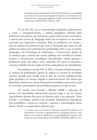 Claudia R. Mosca Giroto; Rosimar B. Poker
& Sadao Omote (Org.)
18
As respostas das tecnologias para a diversidade deverão ser contempladas
como uma via de acesso à participação dos sujeitos na construção de seu
conhecimento e cultura para poderem escolher uma vida independente
e autônoma. (GONZÁLEZ, 2002, p. 184).
O uso das TIC está se disseminando atingindo gradativamente
a escola e, consequentemente, a prática pedagógica utilizada pelos
professores, nas salas de aula. Entretanto, apesar desse notório movimento,
a maioria dos Cursos de Pedagogia ainda não incorporou na sua matriz
curricular esse importante conteúdo. Nem os professores em serviço e
nem os milhares de professores que estão se formando para atuar na rede
pública de ensino tem conhecimento aprofundado sobre o uso, na prática
pedagógica, das Tecnologias de Informação e Comunicação. Apesar de
se constatar que a maioria das escolas públicas tem recebido do Estado,
recursos e instrumentos tecnológicos diversificados, muitos gestores e
professores ainda não sabem como utilizá-los. Em geral os materiais e
recursos recebidos não são usados de forma adequada ou são subutilizados.
Em relação ao uso das TIC no AEE, a situação é ainda mais grave.
A ausência de profissionais capazes de utilizar os recursos de tecnologia
assistiva enviados pelo Estado para as salas de recursos multifuncionais
pode prejudicar ou mesmo impedir o desenvolvimento dos alunos que
dependem, muitas vezes, dessas ferramentas tecnológicas para terem acesso
ao currículo e participarem das atividades propostas em sala de aula.
De acordo com Lauand e Mendes (2008) a educação de
alunos com necessidades educacionais especiais exige o uso de serviços
especializados durante boa parte ou durante toda a sua educação. Neste
sentido, a tecnologia assistiva tem assumido fundamental importância
para possibilitar o acesso ao currículo e garantir a aprendizagem desses
alunos. Porém, os pesquisadores afirmam que:
[...] muitas vezes os serviços de Educação Especial desconhecem ou
subutilizam os recursos e equipamentos de tecnologia assistiva, o que
pode ter um impacto significativo na possibilidade de inclusão, seja
escolar ou social, desses alunos (LAUAND; MENDES, 2008, p.131).
 
