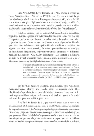 Claudia R. Mosca Giroto; Rosimar B. Poker
& Sadao Omote (Org.)
190
Para Pérez (2004), Levis Terman, em 1916, propõe a revisão da
escala Standford-Binet. No ano de 1921 Terman deu início a mais longa
pesquisa longitudinal nesta área. Investigou crianças com QI acima de 140
tendo concluído que o QI continuava a aumentar ao longo da vida. Os
estudos do mesmo autor contribuíram, também, para desmistificar as idéias
equivocadas sobre o desenvolvimento sócio-afetivo dos “superdotados”.
Há de se destacar que os testes de QI quantificam a capacidade
cognitiva humana apenas em determinados quesitos, uma vez que são
compostos por respostas breves, estandartizadas, baseadas num nível
cognitivo abstrato. Desse modo, consideram apenas algumas habilidades
que não têm referência com aplicabilidade cotidiana e palpável de
alguns conceitos. Nesse sentido, focalizam principalmente na detecção
de habilidades linguísticas, lógico-matemáticas, analíticas e indutoras.
Segundo Kincheloe (1997, p. 28), esses testes “[...] tendem a focalizar a
atenção no trivial, enquanto negligenciam o que é profundo”, ou seja, as
diferentes nuances da inteligência humana. Deste modo,
Nestacaminhadahistórica,reducionistaelinear,perdeu-seemtermosde
sensibilidade, estética, sentimentos e valores, especialmente em função
a supervalorização dada pela mensuração quantificação e comprovação
dos fenômenos. Gerou-se uma concepção de vida em sociedade
pautada na competitividade, no isolamento, no individualismo e no
materialismo desenfreado. (BEBRENS; OLIARI, 2007, p. 60).
Em 1972, o Relatório Marland, encomendado pelo Congresso
norte-americano, oferece um estudo sobre as crianças com Altas
Habilidades/Superdotação e uma definição inovadora que, até hoje,
muitos países utilizam. A partir de então, muitos deles passam a formular
e desenvolver políticas públicas para estas.
É no final da década de 60, que Renzulli inicia suas incursões na
áreadasAltasHabilidades/Superdotaçãoe,em1978,publicasua Concepção
da Superdotação dos Três Anéis, prosseguindo posteriormente sua extensa
produção e pesquisas. Essa teoria descreve que as características dos sujeitos
que possuem Altas Habilidades/Superdotação são conceituadas através de
um diagrama que entrelaça três anéis que correspondem a: capacidade
acima da média; comprometimento com a tarefa e criatividade. Ao fundo
 