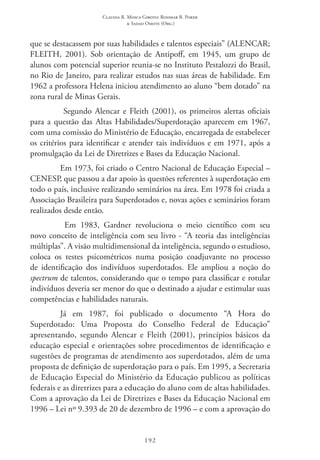 Claudia R. Mosca Giroto; Rosimar B. Poker
& Sadao Omote (Org.)
192
que se destacassem por suas habilidades e talentos especiais” (ALENCAR;  
FLEITH, 2001). Sob orientação de Antipoff, em 1945, um grupo de
alunos com potencial superior reunia-se no Instituto Pestalozzi do Brasil,
no Rio de Janeiro, para realizar estudos nas suas áreas de habilidade. Em
1962 a professora Helena iniciou atendimento ao aluno “bem dotado” na
zona rural de Minas Gerais.
Segundo Alencar e Fleith (2001), os primeiros alertas oficiais
para a questão das Altas Habilidades/Superdotação aparecem em 1967,
com uma comissão do Ministério de Educação, encarregada de estabelecer
os critérios para identificar e atender tais indivíduos e em 1971, após a
promulgação da Lei de Diretrizes e Bases da Educação Nacional.
Em 1973, foi criado o Centro Nacional de Educação Especial –
CENESP, que passou a dar apoio às questões referentes à superdotação em
todo o país, inclusive realizando seminários na área. Em 1978 foi criada a
Associação Brasileira para Superdotados e, novas ações e seminários foram
realizados desde então.
Em 1983, Gardner revoluciona o meio científico com seu
novo conceito de inteligência com seu livro - “A teoria das inteligências
múltiplas”. A visão multidimensional da inteligência, segundo o estudioso,
coloca os testes psicométricos numa posição coadjuvante no processo
de identificação dos indivíduos superdotados. Ele ampliou a noção do
spectrum de talentos, considerando que o tempo para classificar e rotular
indivíduos deveria ser menor do que o destinado a ajudar e estimular suas
competências e habilidades naturais.
Já em 1987, foi publicado o documento “A Hora do
Superdotado: Uma Proposta do Conselho Federal de Educação”
apresentando, segundo Alencar e Fleith (2001), princípios básicos da
educação especial e orientações sobre procedimentos de identificação e
sugestões de programas de atendimento aos superdotados, além de uma
proposta de definição de superdotação para o país. Em 1995, a Secretaria
de Educação Especial do Ministério da Educação publicou as políticas
federais e as diretrizes para a educação do aluno com de altas habilidades.
Com a aprovação da Lei de Diretrizes e Bases da Educação Nacional em
1996 – Lei nº 9.393 de 20 de dezembro de 1996 – e com a aprovação do
 