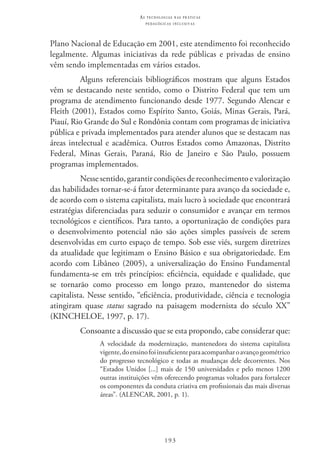 193
as t e c n o l o g i a s n a s pr á t i c a s
p e d a g ó g i c a s i n c l u s i v a s
Plano Nacional de Educação em 2001, este atendimento foi reconhecido
legalmente. Algumas iniciativas da rede públicas e privadas de ensino
vêm sendo implementadas em vários estados.
Alguns referenciais bibliográficos mostram que alguns Estados
vêm se destacando neste sentido, como o Distrito Federal que tem um
programa de atendimento funcionando desde 1977. Segundo Alencar e
Fleith (2001), Estados como Espírito Santo, Goiás, Minas Gerais, Pará,
Piauí, Rio Grande do Sul e Rondônia contam com programas de iniciativa
pública e privada implementados para atender alunos que se destacam nas
áreas intelectual e acadêmica. Outros Estados como Amazonas, Distrito
Federal, Minas Gerais, Paraná, Rio de Janeiro e São Paulo, possuem
programas implementados.
Nessesentido,garantircondiçõesdereconhecimentoevalorização
das habilidades tornar-se-á fator determinante para avanço da sociedade e,
de acordo com o sistema capitalista, mais lucro à sociedade que encontrará
estratégias diferenciadas para seduzir o consumidor e avançar em termos
tecnológicos e científicos. Para tanto, a oportunização de condições para
o desenvolvimento potencial não são ações simples passíveis de serem
desenvolvidas em curto espaço de tempo. Sob esse viés, surgem diretrizes
da atualidade que legitimam o Ensino Básico e sua obrigatoriedade. Em
acordo com Libâneo (2005), a universalização do Ensino Fundamental
fundamenta-se em três princípios: eficiência, equidade e qualidade, que
se tornarão como processo em longo prazo, mantenedor do sistema
capitalista. Nesse sentido, “eficiência, produtividade, ciência e tecnologia
atingiram quase status sagrado na paisagem modernista do século XX”
(KINCHELOE, 1997, p. 17).
Consoante a discussão que se esta propondo, cabe considerar que:
A velocidade da modernização, mantenedora do sistema capitalista
vigente,doensinofoiinsuficienteparaacompanharoavançogeométrico
do progresso tecnológico e todas as mudanças dele decorrentes. Nos
“Estados Unidos [...] mais de 150 universidades e pelo menos 1200
outras instituições vêm oferecendo programas voltados para fortalecer
os componentes da conduta criativa em profissionais das mais diversas
áreas”. (ALENCAR, 2001, p. 1). 
 