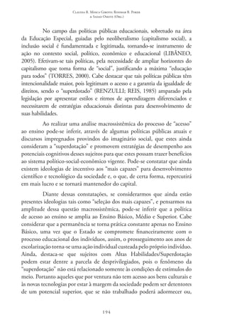 Claudia R. Mosca Giroto; Rosimar B. Poker
& Sadao Omote (Org.)
194
No campo das políticas públicas educacionais, sobretudo na área
da Educação Especial, guiadas pelo neoliberalismo (capitalismo social), a
inclusão social é fundamentada e legitimada, tornando-se instrumento de
ação no contexto social, político, econômico e educacional (LIBÂNEO,
2005). Efetivam-se tais políticas, pela necessidade de ampliar horizontes do
capitalismo que toma forma de “social”, justificando a máxima “educação
para todos” (TORRES, 2000). Cabe destacar que tais políticas públicas têm
intencionalidade maior, pois legitimam o acesso e a garantia da igualdade de
direitos, sendo o “superdotado” (RENZULLI; REIS, 1985) amparado pela
legislação por apresentar estilos e ritmos de aprendizagem diferenciados e
necessitarem de estratégias educacionais distintas para desenvolvimento de
suas habilidades.
Ao realizar uma análise macrossistêmica do processo de “acesso”
ao ensino pode-se inferir, através de algumas políticas públicas atuais e
discursos impregnados provindos do imaginário social, que estes ainda
consideram a “superdotação” e promovem estratégias de desempenho aos
potenciais cognitivos desses sujeitos para que estes possam trazer benefícios
ao sistema político-social-econômico vigente. Pode-se constatar que ainda
existem ideologias de incentivo aos “mais capazes” para desenvolvimento
científico e tecnológico da sociedade e, o que, de certa forma, repercutirá
em mais lucro e se tornará mantenedor do capital.
Diante dessas constatações, se considerarmos que ainda estão
presentes ideologias tais como “seleção dos mais capazes”, e pensarmos na
amplitude dessa questão macrossistêmica, pode-se inferir que a política
de acesso ao ensino se amplia ao Ensino Básico, Médio e Superior. Cabe
considerar que a permanência se torna prática constante apenas no Ensino
Básico, uma vez que o Estado se compromete financeiramente com o
processo educacional dos indivíduos, assim, o prosseguimento aos anos de
escolarização torna-se uma ação individual custeada pelo próprio indivíduo.
Ainda, destaca-se que sujeitos com Altas Habilidades/Superdotação
podem estar dentre a parcela de desprivilegiados, pois o fenômeno da
“superdotação” não está relacionado somente às condições de estímulos do
meio. Portanto aqueles que por ventura não tem acesso aos bens culturais e
às novas tecnologias por estar à margem da sociedade podem ser detentores
de um potencial superior, que se não trabalhado poderá adormecer ou,
 