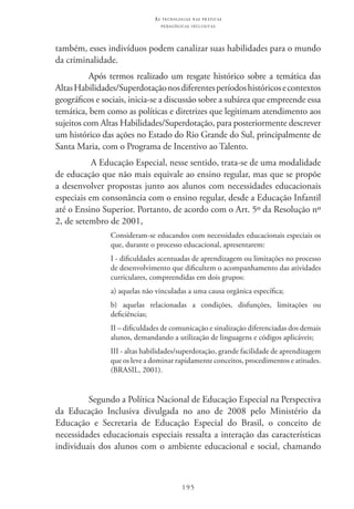 195
as t e c n o l o g i a s n a s pr á t i c a s
p e d a g ó g i c a s i n c l u s i v a s
também, esses indivíduos podem canalizar suas habilidades para o mundo
da criminalidade.
Após termos realizado um resgate histórico sobre a temática das
AltasHabilidades/Superdotaçãonosdiferentesperíodoshistóricosecontextos
geográficos e sociais, inicia-se a discussão sobre a subárea que empreende essa
temática, bem como as políticas e diretrizes que legitimam atendimento aos
sujeitos com Altas Habilidades/Superdotação, para posteriormente descrever
um histórico das ações no Estado do Rio Grande do Sul, principalmente de
Santa Maria, com o Programa de Incentivo ao Talento.
A Educação Especial, nesse sentido, trata-se de uma modalidade
de educação que não mais equivale ao ensino regular, mas que se propõe
a desenvolver propostas junto aos alunos com necessidades educacionais
especiais em consonância com o ensino regular, desde a Educação Infantil
até o Ensino Superior. Portanto, de acordo com o Art. 5º da Resolução nº
2, de setembro de 2001,
Consideram-se educandos com necessidades educacionais especiais os
que, durante o processo educacional, apresentarem:
I - dificuldades acentuadas de aprendizagem ou limitações no processo
de desenvolvimento que dificultem o acompanhamento das atividades
curriculares, compreendidas em dois grupos:
a) aquelas não vinculadas a uma causa orgânica específica;
b) aquelas relacionadas a condições, disfunções, limitações ou
deficiências;
II – dificuldades de comunicação e sinalização diferenciadas dos demais
alunos, demandando a utilização de linguagens e códigos aplicáveis;
III - altas habilidades/superdotação, grande facilidade de aprendizagem
que os leve a dominar rapidamente conceitos, procedimentos e atitudes.
(BRASIL, 2001).
Segundo a Política Nacional de Educação Especial na Perspectiva
da Educação Inclusiva divulgada no ano de 2008 pelo Ministério da
Educação e Secretaria de Educação Especial do Brasil, o conceito de
necessidades educacionais especiais ressalta a interação das características
individuais dos alunos com o ambiente educacional e social, chamando
 
