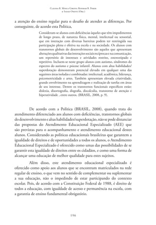 Claudia R. Mosca Giroto; Rosimar B. Poker
& Sadao Omote (Org.)
196
a atenção do ensino regular para o desafio de atender as diferenças. Por
conseguinte, de acordo esta Política,
Consideram-se alunos com deficiências àqueles que têm impedimentos
de longo prazo, de natureza física, mental, intelectual ou sensorial,
que em interação com diversas barreiras podem ter restringida sua
participação plena e efetiva na escola e na sociedade. Os alunos com
transtornos globais do desenvolvimento são aqueles que apresentam
alteraçõesqualitativasdasinteraçõessociaisrecíprocasenacomunicação,
um repertório de interesses e atividades restrito, estereotipado e
repetitivo. Incluem-se neste grupo alunos com autismo, síndromes do
espectro do autismo e psicose infantil. Alunos com altas habilidades/
superdotação demonstram potencial elevado em qualquer uma das
seguintes áreas isoladas e combinadas: intelectual, acadêmica, liderança,
psicomotricidade e artes. Também apresentam elevada criatividade,
grande envolvimento na aprendizagem e realização de tarefas em áreas
de seu interesse. Dentre os transtornos funcionais específicos estão:
dislexia, disortografia, disgrafia, discalculia, transtorno de atenção e
hiperatividade , entre outros. (BRASIL, 2008, p. 9).
De acordo com a Política (BRASIL, 2008), quando trata do
atendimento diferenciado aos alunos com deficiências, transtornos globais
dodesenvolvimentoealtashabilidades/superdotação,nãosepodedistanciar
das propostas do Atendimento Educacional Especializado (AEE) que
são previstas para o acompanhamento e atendimento educacional destes
alunos. Considerando as políticas educacionais brasileiras que garantem a
igualdade de direitos e de oportunidades a todos os alunos, o Atendimento
Educacional Especializado é oferecido como umas das possibilidades de se
garantir esta igualdade de direitos entre os cidadãos, e como uma forma de
alcançar uma educação de melhor qualidade para estes sujeitos.
Além disso, este atendimento educacional especializado é
oferecido como apoio aos alunos que se encontram matriculados na rede
regular de ensino, o que vem no sentido de complementar ou suplementar
a sua educação, não o impedindo de estar participando do contexto
escolar. Pois, de acordo com a Constituição Federal de 1988, é direito de
todos a educação, com igualdade de acesso e permanência na escola, com
a garantia de ensino fundamental obrigatório.
 