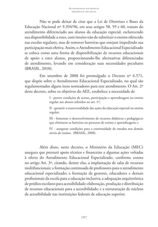 197
as t e c n o l o g i a s n a s pr á t i c a s
p e d a g ó g i c a s i n c l u s i v a s
Não se pode deixar de citar que a Lei de Diretrizes e Bases da
Educação Nacional nº 9.394/96, em seus artigos 58, 59 e 60, tratam do
atendimento diferenciado aos alunos da educação especial, esclarecendo
sua disponibilidade a estes, com intuito não de substituir o ensino oferecido
nas escolas regulares, mas de remover barreiras que estejam impedindo sua
participação mais efetiva. Assim, o Atendimento Educacional Especializado
se coloca como uma forma de disponibilização de recursos educacionais
de apoio a estes alunos, proporcionando-lhe alternativas diferenciadas
de atendimento, levando em consideração suas necessidades peculiares
(BRASIL, 2010).
Em setembro de 2008 foi promulgado o Decreto nº 6.571,
que dispõe sobre o Atendimento Educacional Especializado, no qual são
regulamentados alguns itens norteadores para este atendimento. O Art. 2º
deste decreto, sobre os objetivos do AEE, estabelece a necessidade de
I - prover condições de acesso, participação e aprendizagem no ensino
regular aos alunos referidos no art. 1º;
II - garantir a transversalidade das ações da educação especial no ensino
regular;
III - fomentar o desenvolvimento de recursos didáticos e pedagógicos
que eliminem as barreiras no processo de ensino e aprendizagem; e
IV - assegurar condições para a continuidade de estudos nos demais
níveis de ensino.  (BRASIL, 2008).
Além disso, neste decreto, o Ministério da Educação (MEC)
assegura que prestará apoio técnico e financeiro a algumas ações voltadas
à oferta do Atendimento Educacional Especializado, conforme consta
no artigo Art. 3º, citando, dentre elas, a implantação de salas de recursos
multifuncionais; a formação continuada de professores para o atendimento
educacional especializado; a formação de gestores, educadores e demais
profissionais da escola para a educação inclusiva; a adequação arquitetônica
de prédios escolares para acessibilidade; elaboração, produção e distribuição
de recursos educacionais para a acessibilidade; e a estruturação de núcleos
de acessibilidade nas instituições federais de educação superior.
 