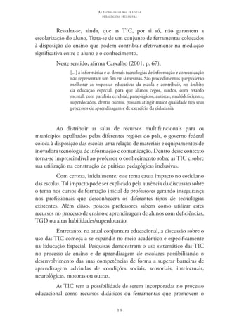 19
as t e c n o l o g i a s n a s pr á t i c a s
p e d a g ó g i c a s i n c l u s i v a s
Ressalta-se, ainda, que as TIC, por si só, não garantem a
escolarização do aluno. Trata-se de um conjunto de ferramentas colocados
à disposição do ensino que podem contribuir efetivamente na mediação
significativa entre o aluno e o conhecimento.
Neste sentido, afirma Carvalho (2001, p. 67):
[...] a informática e as demais tecnologias de informação e comunicação
não representam um fim em si mesmas. São procedimentos que poderão
melhorar as respostas educativas da escola e contribuir, no âmbito
da educação especial, para que alunos cegos, surdos, com retardo
mental, com paralisia cerebral, paraplégicos, autistas, multideficientes,
superdotados, dentre outros, possam atingir maior qualidade nos seus
processos de aprendizagem e de exercício da cidadania.
Ao distribuir as salas de recursos multifuncionais para os
municípios espalhados pelas diferentes regiões do país, o governo federal
coloca à disposição das escolas uma relação de materiais e equipamentos de
inovadora tecnologia de informação e comunicação. Dentro desse contexto
torna-se imprescindível ao professor o conhecimento sobre as TIC e sobre
sua utilização na construção de práticas pedagógicas inclusivas.
Com certeza, inicialmente, esse tema causa impacto no cotidiano
das escolas. Tal impacto pode ser explicado pela ausência da discussão sobre
o tema nos cursos de formação inicial de professores gerando insegurança
nos profissionais que desconhecem os diferentes tipos de tecnologias
existentes. Além disso, poucos professores sabem como utilizar estes
recursos no processo de ensino e aprendizagem de alunos com deficiências,
TGD ou altas habilidades/superdotação.
Entretanto, na atual conjuntura educacional, a discussão sobre o
uso das TIC começa a se expandir no meio acadêmico e especificamente
na Educação Especial. Pesquisas demonstram o uso sistemático das TIC 
no processo de ensino e de aprendizagem de escolares possibilitando o
desenvolvimento das suas competências de forma a superar barreiras de
aprendizagem advindas de condições sociais, sensoriais, intelectuais,
neurológicas, motoras ou outras.
As TIC tem a possibilidade de serem incorporadas no processo
educacional como recursos didáticos ou ferramentas que promovem o
 