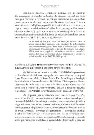 199
as t e c n o l o g i a s n a s pr á t i c a s
p e d a g ó g i c a s i n c l u s i v a s
Em outras palavras, a proposta inclusiva vem ao encontro
dos paradigmas vivenciados na história da educação especial em nosso
país, pois “percebe” e “repudia” as práticas excludentes seja em âmbito
escolar quanto social. Desse modo a escola passa a introduzir técnicas e
alternativas metodológicas que possibilitem ao indivíduo atendimento que
respeite suas características formas/estilos de aprendizagem. Em suma, a
educação inclusiva “[...] avança em relação à idéia de equidade formal ao
contextualizar as circunstâncias históricas da produção da exclusão dentro
e fora da escola.” (BRASIL, 2008, p. 5). Portanto,
A inclusão escolar tem início na educação infantil, onde se
desenvolvem as bases necessárias para a construção do conhecimento e
seu desenvolvimento global. Nessa etapa, o lúdico, o acesso às formas
diferenciadas de comunicação, a riqueza de estímulos nos aspectos
físicos, emocionais, cognitivos, psicomotores e sociais e a convivência
com as diferenças favorecem as relações interpessoais, o respeito e a
valorização da criança. (BRASIL, 2008, p. 16).
Histórico das Altas Habilidades/Superdotação no Rio Grande do
Sul: caminhos que formam e que estão sendo trilhados
As iniciativas, no tocante as Altas Habilidades/Superdotação,
no Rio Grande do Sul, estão agrupadas, em maior destaque, na capital,
Porto Alegre e na cidade de Santa Maria. Em Porto Alegre, a Fundação
de Articulação e Desenvolvimento de Políticas Públicas para as Pessoas
Portadoras de Deficiência e de Altas Habilidades no Rio Grande do Sul,
conta com o Centro de Desenvolvimento, Estudos e Pesquisas nas Altas
Habilidades (CEDEPAH). (www.faders.rs.gov.br- acesso em 24/02/09)
As propostas para atendimento deste Centro, criado em 1994,
visam à identificação e o atendimento sistemático e assistemático da pessoa
comAltashabilidades/Superdotaçãoatravésdacompreensãodasubjetividade
singulardessessujeitosparaseuautoconhecimentoeumamelhorrelaçãocom
o meio; formação de grupos de crianças, adolescentes e adultos com objetivo
de trocas vivenciais, expressões do pensamento e experiências criativas;
atendimento às famílias e às escolas, potencializando-as no reconhecimento e
usodeseusrecursosnoprocessodeeducarseusfilhos/alunos;proporcionando
ações que viabilizem sensibilizar a comunidade, despertando-a para um
 