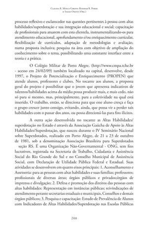 Claudia R. Mosca Giroto; Rosimar B. Poker
& Sadao Omote (Org.)
200
processo reflexivo e esclarecedor nas questões pertinentes à pessoa com altas
habilidades/superdotação e sua integração educacional e social; capacitação
de profissionais para atuarem com esta clientela, instrumentalizando-os para
atendimento educacional, aprofundamento e/ou enriquecimento curricular,
flexibilização de currículos, adaptação de metodologias e avaliação,
numa proposta inclusiva; pesquisa na área com objetivo de ampliação do
conhecimento sobre o tema, possibilitando uma constante interface entre a
teoria e a prática.
O Colégio Militar de Porto Alegre, (http://www.cmpa.tche.br
- acesso em 24/02/09) também localizado na capital, desenvolve, desde
1997, o Projeto de Potencialização e Enriquecimento (PROPEN) que
atende alunos, professores e clubes. No tocante aos alunos, a proposta
geral do projeto é possibilitar que o jovem que apresenta indicativos de
talentos/habilidades acima da média possa produzir mais, e mais cedo, não
só para si mesmo, mas, principalmente, para a coletividade na qual está
inserido. O trabalho, então, se direciona para que esse aluno cresça e faça
o grupo crescer junto consigo, evitando, ainda, que possa vir a perder tais
habilidades com o passar dos anos, ou possa direcioná-las para fins ilícitos.
A outra ação desenvolvida no tocante as Altas Habilidades/
superdotação no Estado é através da Associação Gaúcha de Apoio às Altas
Habilidades/Superdotação, que nasceu durante o IV Seminário Nacional
sobre Superdotados, realizado em Porto Alegre, de 21 a 23 de outubro
de 1981, sob a denominação Associação Brasileira para Superdotados
– seção RS. É uma Organização Não-Governamental - ONG, sem fins
lucrativos, registrada na Secretaria de Trabalho, Cidadania e Assistência
Social do Rio Grande do Sul e no Conselho Municipal de Assistência
Social, com Declaração de Utilidade Pública Federal e Estadual. Suas
atividades se desenvolvem em quatro eixos principais: 1. Aconselhamento e
Assessoria: para as pessoas com altas habilidades e suas famílias; professores;
profissionais de diversas áreas; órgãos públicos e privados;órgãos de
imprensa e divulgação; 2. Defesa e promoção dos direitos das pessoas com
altas habilidades: Representação em instâncias públicas; reivindicações de
atendimento perante secretarias estaduais e municipais, Conselhos e demais
órgãos públicos; 3. Pesquisa e capacitação: Estudo de Prevalência de Alunos
com Indicadores de Altas Habilidades/Superdotação nas Escolas Públicas
 