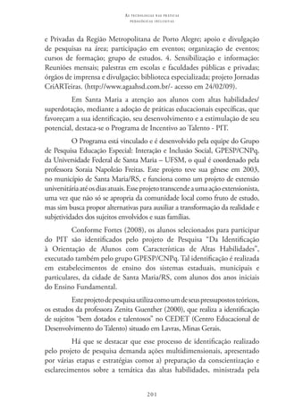 201
as t e c n o l o g i a s n a s pr á t i c a s
p e d a g ó g i c a s i n c l u s i v a s
e Privadas da Região Metropolitana de Porto Alegre; apoio e divulgação
de pesquisas na área; participação em eventos; organização de eventos;
cursos de formação; grupo de estudos. 4. Sensibilização e informação:
Reuniões mensais; palestras em escolas e faculdades públicas e privadas;
órgãos de imprensa e divulgação; biblioteca especializada; projeto Jornadas
CriARTeiras. (http://www.agaahsd.com.br/- acesso em 24/02/09).
Em Santa Maria a atenção aos alunos com altas habilidades/
superdotação, mediante a adoção de práticas educacionais específicas, que
favoreçam a sua identificação, seu desenvolvimento e a estimulação de seu
potencial, destaca-se o Programa de Incentivo ao Talento - PIT.
O Programa está vinculado e é desenvolvido pela equipe do Grupo
de Pesquisa Educação Especial: Interação e Inclusão Social, GPESP/CNPq,
da Universidade Federal de Santa Maria – UFSM, o qual é coordenado pela
professora Soraia Napoleão Freitas. Este projeto teve sua gênese em 2003,
no município de Santa Maria/RS, e funciona como um projeto de extensão
universitáriaatéosdiasatuais.Esseprojetotranscendeaumaaçãoextensionista,
uma vez que não só se apropria da comunidade local como fruto de estudo,
mas sim busca propor alternativas para auxiliar a transformação da realidade e
subjetividades dos sujeitos envolvidos e suas famílias.
Conforme Fortes (2008), os alunos selecionados para participar
do PIT  são identificados pelo projeto de Pesquisa “Da Identificação
à Orientação de Alunos com Características de Altas Habilidades”,
executado também pelo grupo GPESP/CNPq. Tal identificação é realizada
em estabelecimentos de ensino dos sistemas estaduais, municipais e
particulares, da cidade de Santa Maria/RS, com alunos dos anos iniciais
do Ensino Fundamental.
Esteprojetodepesquisautilizacomoumdeseuspressupostosteóricos,
os estudos da professora Zenita Guenther (2000), que realiza a identificação
de sujeitos “bem dotados e talentosos” no CEDET (Centro Educacional de
Desenvolvimento do Talento) situado em Lavras, Minas Gerais.
Há que se destacar que esse processo de identificação realizado
pelo projeto de pesquisa demanda ações multidimensionais, apresentado
por várias etapas e estratégias como: a) preparação da conscientização e
esclarecimentos sobre a temática das altas habilidades, ministrada pela
 