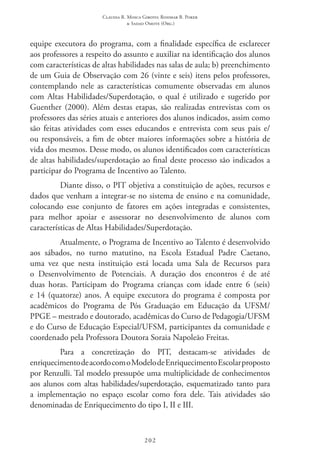 Claudia R. Mosca Giroto; Rosimar B. Poker
& Sadao Omote (Org.)
202
equipe executora do programa, com a finalidade específica de esclarecer
aos professores a respeito do assunto e auxiliar na identificação dos alunos
com características de altas habilidades nas salas de aula; b) preenchimento
de um Guia de Observação com 26 (vinte e seis) itens pelos professores,
contemplando nele as características comumente observadas em alunos
com Altas Habilidades/Superdotação, o qual é utilizado e sugerido por
Guenther (2000). Além destas etapas, são realizadas entrevistas com os
professores das séries atuais e anteriores dos alunos indicados, assim como
são feitas atividades com esses educandos e entrevista com seus pais e/
ou responsáveis, a fim de obter maiores informações sobre a história de
vida dos mesmos. Desse modo, os alunos identificados com características
de altas habilidades/superdotação ao final deste processo são indicados a
participar do Programa de Incentivo ao Talento.
Diante disso, o PIT objetiva a constituição de ações, recursos e
dados que venham a integrar-se no sistema de ensino e na comunidade,
colocando esse conjunto de fatores em ações integradas e consistentes,
para melhor apoiar e assessorar no desenvolvimento de alunos com
características de Altas Habilidades/Superdotação.
Atualmente, o Programa de Incentivo ao Talento é desenvolvido
aos sábados, no turno matutino, na Escola Estadual Padre Caetano,
uma vez que nesta instituição está locada uma Sala de Recursos para
o Desenvolvimento de Potenciais. A duração dos encontros é de até
duas horas. Participam do Programa crianças com idade entre 6 (seis)
e 14 (quatorze) anos. A equipe executora do programa é composta por
acadêmicos do Programa de Pós Graduação em Educação da UFSM/
PPGE – mestrado e doutorado, acadêmicas do Curso de Pedagogia/UFSM
e do Curso de Educação Especial/UFSM, participantes da comunidade e
coordenado pela Professora Doutora Soraia Napoleão Freitas.
Para a concretização do PIT, destacam-se atividades de
enriquecimentodeacordocomoModelodeEnriquecimentoEscolarproposto
por Renzulli. Tal modelo pressupõe uma multiplicidade de conhecimentos
aos alunos com altas habilidades/superdotação, esquematizado tanto para
a implementação no espaço escolar como fora dele. Tais atividades são
denominadas de Enriquecimento do tipo I, II e III.
 