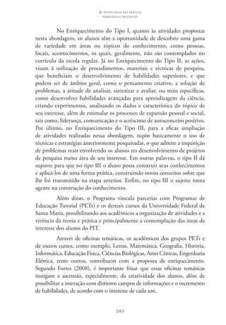 203
as t e c n o l o g i a s n a s pr á t i c a s
p e d a g ó g i c a s i n c l u s i v a s
No Enriquecimento do Tipo I, quanto às atividades propostas
nesta abordagem, os alunos têm a oportunidade de descobrir uma gama
de variedade em áreas ou tópicos do conhecimento, como pessoas,
locais, acontecimentos, os quais, geralmente, não são contemplados no
currículo da escola regular. Já no Enriquecimento do Tipo II, as ações,
visam à utilização de procedimentos, materiais e técnicas de pesquisa,
que beneficiam o desenvolvimento de habilidades superiores, e que
podem ser de âmbito geral, como o pensamento criativo, a solução de
problemas, a atitude de analisar, sintetizar e avaliar, ou mais específicas,
como desenvolver habilidades avançadas para aprendizagem da ciência,
criando experimentos, analisando os dados e característica do tópico de
seu interesse, além de estimular os processos de expansão pessoal e social,
tais como, liderança, comunicação e o acréscimo de autoconceito positivo.
Por último, no Enriquecimento do Tipo III, para a eficaz ampliação
de atividades realizadas nessa abordagem, supõe basicamente o uso de
técnicas e estratégias anteriormente pesquisadas, o que admite a inquirição
de problemas reais envolvendo os alunos no desenvolvimento de projetos
de pesquisa numa área de seu interesse. Em outras palavras, o tipo II dá
suporte para que no tipo III o aluno possa construir seus conhecimentos
e aplicá-los de uma forma prática, construindo novos conceitos sobre que
lhe foi transmitido na etapa anterior. Enfim, no tipo III o sujeito torna
agente na construção do conhecimento.
Além disso, o Programa vincula parcerias com Programas de
Educação Tutorial (PETs) e os demais cursos da Universidade Federal de
Santa Maria, possibilitando aos acadêmicos a organização de atividades e a
vivência da teoria e prática e principalmente a contemplação das áreas de
interesse dos alunos do PIT.
Através de oficinas temáticas, os acadêmicos dos grupos PETs e
de outros cursos, como exemplo, Letras, Matemática, Geografia, História,
Informática, Educação Física, Ciências Biológicas, Artes Cênicas, Engenharia
Elétrica, entre outros, contribuem com a proposta de enriquecimento.
Segundo Fortes (2008), é importante frisar que essas oficinas temáticas
instigam a ascensão, especialmente, da criatividade dos alunos, além de
possibilitar a interação com distintos campos de informações e o incremento
de habilidades, de acordo com o interesse de cada um.
 