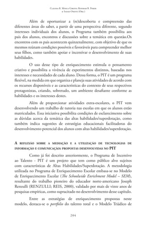 Claudia R. Mosca Giroto; Rosimar B. Poker
& Sadao Omote (Org.)
204
Além de oportunizar a (re)descoberta e compreensão das
diferentes áreas do saber, a partir de uma perspectiva diferente, segundo
interesses individuais dos alunos, o Programa também possibilita aos
pais dos alunos, encontros e discussões sobre a temática em questão.Os
encontros com os pais acontecem quinzenalmente, com objetivo de que os
mesmos reúnam condições possíveis e favoráveis para compreender melhor
seus filhos, como também apoiar e incentivar o desenvolvimento de suas
habilidades.
O uso desse tipo de enriquecimento estimula o pensamento
criativo e possibilita a vivência de experimentos distintos, baseadas nos
interesses e necessidades de cada aluno. Dessa forma, o PIT é um programa
flexível, na medida em que organiza e planeja suas atividades de acordo com
os recursos disponíveis e as características do contexto de seus respectivos
protagonistas, criando, sobretudo, um ambiente desafiante conforme as
habilidades e os interesses destes.
Além de proporcionar atividades extra-escolares, o PIT  vem
desenvolvendo um trabalho de tutoria nas escolas em que os alunos estão
matriculados. Essa iniciativa possibilita condições de esclarecimento sobre
as dúvidas acerca da temática das altas habilidades/superdotação, como
também indica sugestões de estratégias educacionais facilitadoras do
desenvolvimento potencial dos alunos com altas habilidades/superdotação.
A reflexão sobre a mediação e a utilização de tecnologias de
informação e comunicação: propostas desenvolvidas no PIT
Como já foi descrito anteriormente, o Programa de Incentivo
ao Talento - PIT  é um projeto que tem como público alvo sujeitos
com características de Altas Habilidades/Superdotação. A metodologia
utilizada no Programa de Enriquecimento Escolar embasa-se no Modelo
de Enriquecimento Escolar (The Schoolwide Enrichment Model – SEM),
resultante do trabalho pioneiro do educador norte-americano Joseph
Renzulli (Renzulli; Reis, 2000), validado por mais de vinte anos de
pesquisas empíricas, como supracitado no desenvolvimento desse capítulo.
Entre as estratégias de enriquecimento propostas neste
modelo, destaca-se o portfolio do talento total e o Modelo Triádico de
 