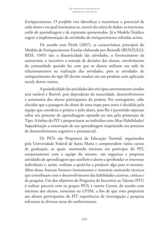 205
as t e c n o l o g i a s n a s pr á t i c a s
p e d a g ó g i c a s i n c l u s i v a s
Enriquecimento. O portfolio visa identificar e maximizar o potencial de
cada aluno e no qual sistematiza-se, através da coleta de dados, os interesses,
estilo de aprendizagem e de expressão apresentados. Já o Modelo Triádico
sugere a implementação de atividades de enriquecimento referidas acima.
De acordo com Fleith (2007), as características principais do
Modelo de Enriquecimento Escolar elaborado por Renzulli (RENZULLI;  
REIS, 1985) são: a dinamicidade das atividades, o favorecimento da
autonomia, o incentivo a tomada de decisões dos alunos, envolvimento
da comunidade quando faz com que os alunos utilizem sua rede de
relacionamentos na realização das atividades, pois as atividades de
enriquecimento do tipo III devem resultar em um produto com aplicação
social, dentre outros.
A periodicidade das atividades dos três tipos anteriormente citados
será variável e flexível, pois dependerão da maturidade, desenvolvimento
e autonomia dos alunos participantes do projeto. Por conseguinte, cabe
elucidar que a passagem do aluno de uma etapa para outra é decidida pela
equipe que coordena o projeto e pelo aluno, pois lhe é permitido repensar
sobre seu processo de aprendizagem optando ou não pela promoção de
Tipo. A ênfase do PIT é proporcionar ao indivíduo com Altas Habilidades/
Superdotação a construção de sua aprendizagem respeitando seu processo
de desenvolvimento cognitivo e psicossocial.
Os PETs são Programas de Educação Tutorial, organizados
pela Universidade Federal de Santa Maria e compreendem vários cursos
de graduação, os quais, mostrando interesse em participar do PIT,
conjuntamente com a equipe do mesmo, vão organizar e propiciar
atividades de aprendizagem que auxiliem o aluno a aprofundar os interesses
individuais e, assim, venham a apoiá-los a produzir algo para si mesmos.
Além disso, buscam fornecer instrumentos e materiais ensinando técnicas
que contribuam com o desenvolvimento das habilidades criativas, críticas e
de pesquisa. Um dos objetivos do Programa de Incentivo ao Talento (PIT)
é realizar parceria com os grupos PETs e outros Cursos, de acordo com
interesse dos alunos, existentes na UFSM, a fim de que estes propiciem
aos alunos participantes do PIT experiências de investigação e pesquisa
referentes às diversas áreas do conhecimento.
 