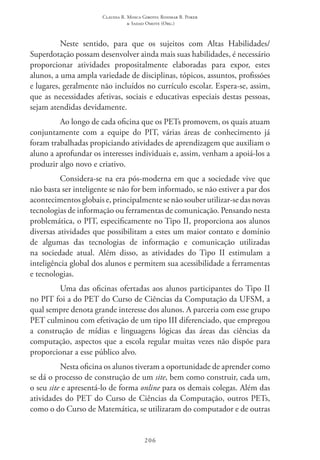 Claudia R. Mosca Giroto; Rosimar B. Poker
& Sadao Omote (Org.)
206
Neste sentido, para que os sujeitos com Altas Habilidades/
Superdotação possam desenvolver ainda mais suas habilidades, é necessário
proporcionar atividades propositalmente elaboradas para expor, estes
alunos, a uma ampla variedade de disciplinas, tópicos, assuntos, profissões
e lugares, geralmente não incluídos no currículo escolar. Espera-se, assim,
que as necessidades afetivas, sociais e educativas especiais destas pessoas,
sejam atendidas devidamente.
Ao longo de cada oficina que os PETs promovem, os quais atuam
conjuntamente com a equipe do PIT, várias áreas de conhecimento já
foram trabalhadas propiciando atividades de aprendizagem que auxiliam o
aluno a aprofundar os interesses individuais e, assim, venham a apoiá-los a
produzir algo novo e criativo.
Considera-se na era pós-moderna em que a sociedade vive que
não basta ser inteligente se não for bem informado, se não estiver a par dos
acontecimentos globais e, principalmente se não souber utilizar-se das novas
tecnologias de informação ou ferramentas de comunicação. Pensando nesta
problemática, o PIT, especificamente no Tipo II, proporciona aos alunos
diversas atividades que possibilitam a estes um maior contato e domínio
de algumas das tecnologias de informação e comunicação utilizadas
na sociedade atual. Além disso, as atividades do Tipo II  estimulam a
inteligência global dos alunos e permitem sua acessibilidade a ferramentas
e tecnologias.
Uma das oficinas ofertadas aos alunos participantes do Tipo II 
no PIT foi a do PET do Curso de Ciências da Computação da UFSM, a
qual sempre denota grande interesse dos alunos. A parceria com esse grupo
PET culminou com efetivação de um tipo III diferenciado, que empregou
a construção de mídias e linguagens lógicas das áreas das ciências da
computação, aspectos que a escola regular muitas vezes não dispõe para
proporcionar a esse público alvo.
Nesta oficina os alunos tiveram a oportunidade de aprender como
se dá o processo de construção de um site, bem como construir, cada um,
o seu site e apresentá-lo de forma online para os demais colegas. Além das
atividades do PET do Curso de Ciências da Computação, outros PETs,
como o do Curso de Matemática, se utilizaram do computador e de outras
 