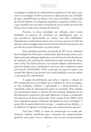 207
as t e c n o l o g i a s n a s pr á t i c a s
p e d a g ó g i c a s i n c l u s i v a s
tecnologias na mediação de conhecimentos específicos de suas áreas, assim
como as tecnologias também permearam o planejamento das atividades
do tipo I, possibilitando aos alunos, entre outras atividades, a construção
de histórias infantis com programas específicos, pesquisas científicas, etc.,
o que contribui para um maior envolvimento com as tarefas por parte dos
alunos, uma vez que atrai a atenção dos mesmos.
Portanto, as novas tecnologias são utilizadas como recurso
facilitador no processo de construção de aprendizagens uma vez
que considera-se imprescindível aos sujeitos com altas Habilidades/
Superdotação o conhecimento desses novos recursos, que por vezes lhe são
distantes como estratégias educacionais de desenvolvimento potencial, seja
por falta de recursos financeiros ou outros fatores.
Estas atividades permitem ao alunado do PIT acesso e domínio
das tecnologias da informação e comunicação, além de proporcionar a estes
sujeitos uma aprendizagem significativa e envolvente, por meio de processo
de mediação, pela aquisição de conhecimentos pela interação do sujeito
com o meio. Em outras palavras, o ser humano adquire conhecimentos a
partir de relações intra e interpessoais e de troca com o ambiente ao qual
está inserido (VYGOTSKY, 1993), sendo que tais ações do sujeito com
mundo (dos objetos e das pessoas) tem como finalidade a troca de saberes
e a promoção do conhecimento.
A equipe de profissionais que pensa e organiza a atuação no
PIT compreende que as atividades que se utilizam de novas tecnologias,
se bem mediadas, facilitam o aprendizado e o desenvolvimento de
capacidades, além da valorização do sujeito em sociedade. Nesse sentido,
nos questionamos quanto a ausência de uma mediação adequada, de um
direcionamento construtivo, que pode influenciar os alunos a canalizarem
seus potenciais de forma equivocada. Neste sentido Fante (2005) alerta
pais e educadores quanto à utilização desregrada das novas tecnologias. A
autora fala da agressividade entre os pares – comportamento bullying – e
da influência de algumas tecnologias para este comportamento agressivo.
Para Fante (2005), os meios de comunicação no mundo pós-
moderno, também contribuem para a formação dos comportamentos
agressivos entre pares. Isso se evidencia, uma vez que são preconizados
 