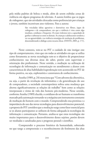 Claudia R. Mosca Giroto; Rosimar B. Poker
& Sadao Omote (Org.)
208
pela mídia padrões de beleza e moda, além de serem exibidas cenas de
violência em alguns programas de televisão. A autora lembra que os jogos
de videogames, que são atividades elencadas como preferenciais por crianças
e jovens, também incentivam atos violentos. Para a autora:
São veiculadas idéias agressivas e destrutivas nos filmes, jogos de
videogames e de computadores, em que a violência é vista como algo
imediato, cotidiano e frequente. Os mais violentos tem a capacidade de
ganhar e sobressai-se entre os demais. As crianças e adolescentes tendem a
ver na agressividade e na violência estratégias de resolução de problemas,
desconsiderando o diálogo como recurso eficaz. (FANTE, 2005, p. 171).
Neste contexto, tem-se no PIT o cuidado de não instigar este
tipo de comportamento, visto que em todas as atividades em que se utiliza
como ferramenta as novas tecnologias tem-se o objetivo de proporcionar
conhecimento nas diversas áreas do saber, porém com supervisão e
orientação dos profissionais. Neste sentido, a mediação na utilização de
tecnologias de informação e comunicação no atendimento a alunos com
características de altas habilidades/superdotação tem acontecido no PIT de
forma positiva, ou seja, exploratória e construtora de conhecimento.
Aranha (1989, p. 24) menciona que “Com advento da cibernética,
ou seja, a partir da revolução da informática e da generalização do uso
de computadores, a sociedade contemporânea sofreu uma mudança que
alterou significativamente as relações de trabalho” bem como as relações
interpessoais e ritmo de vida dos homens pós-moderno. Nesse sentido,
conforme Aranha (1989) elucida, o cotidiano do ser humano se transforma
marcadopelaautomaçãotornando-seamáquinauminstrumentoconstante
de mediação do homem com o mundo. Compreendendo essa premissa e a
importância do uso das novas tecnologias para desenvolvimento potencial,
a proposta do PIT considera que a mediação surge como fator essencial para
se os alunos participantes se utilizem de forma adequada às tecnologias da
informação e comunicação. Portanto, analisa-se que estas tecnologias são
muito importantes para o desenvolvimento destes sujeitos, porém devem
ser mediadas e canalizadas para o progresso pessoal e científico.
Compreender o processo histórico da humanidade, sobretudo
no que tange a compreensão e o reconhecimento do fenômeno das altas
 