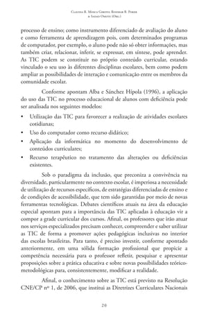 Claudia R. Mosca Giroto; Rosimar B. Poker
& Sadao Omote (Org.)
20
processo de ensino; como instrumento diferenciado de avaliação do aluno
e como ferramenta de aprendizagem pois, com determinados programas
de computador, por exemplo, o aluno pode não só obter informações, mas
também criar, relacionar, inferir, se expressar, em síntese, pode aprender.
As TIC  podem se constituir no próprio conteúdo curricular, estando
vinculado o seu uso às diferentes disciplinas escolares, bem como podem
ampliar as possibilidades de interação e comunicação entre os membros da
comunidade escolar.
Conforme apontam Alba e Sánchez Hípola (1996), a aplicação
do uso das TIC no processo educacional de alunos com deficiência pode
ser analisada nos seguintes modelos:
•	 Utilização das TIC para favorecer a realização de atividades escolares
cotidianas;
•	 Uso do computador como recurso didático;
•	 Aplicação da informática no momento do desenvolvimento de
conteúdos curriculares;
•	 Recurso terapêutico no tratamento das alterações ou deficiências
existentes.
Sob o paradigma da inclusão, que preconiza a convivência na
diversidade, particularmente no contexto escolar, é imperiosa a necessidade
de utilização de recursos específicos, de estratégias diferenciadas de ensino e
de condições de acessibilidade, que tem sido garantidas por meio de novas
ferramentas tecnológicas. Debates científicos atuais na área da educação
especial apontam para a importância das TIC aplicadas à educação vir a
compor a grade curricular dos cursos. Afinal, os professores que irão atuar
nos serviços especializados precisam conhecer, compreender e saber utilizar
as TIC  de forma a promover ações pedagógicas inclusivas no interior
das escolas brasileiras. Para tanto, é preciso investir, conforme apontado
anteriormente, em uma sólida formação profissional que propicie a
competência necessária para o professor refletir, pesquisar e apresentar
proposições sobre a prática educativa e sobre novas possibilidades teórico-
metodológicas para, consistentemente, modificar a realidade.
Afinal, o conhecimento sobre as TIC está previsto na Resolução
CNE/CP nº 1, de 2006, que institui as Diretrizes Curriculares Nacionais
 