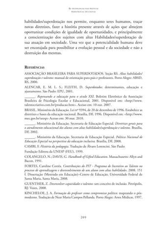 209
as t e c n o l o g i a s n a s pr á t i c a s
p e d a g ó g i c a s i n c l u s i v a s
habilidades/superdotação nos permite, enquanto seres humanos, traçar
novas diretrizes, fazer a história presente através de ações que almejem
oportunizar condições de igualdade de oportunidades, e principalmente
a conscientização dos sujeitos com altas Habilidades/superdotação de
sua atuação em sociedade. Uma vez que a potencialidade humana deve
ser encorajada para possibilitar a evolução pessoal e da sociedade e não a
destruição das mesmas.
Referências
ASSOCIAÇÃO BRASILEIRA PARA SUPERDOTADOS. Seção RS. Altas habilidades/
superdotação e talentos: manual de orientação para pais e professores. Porto Alegre: ABSD,
RS, 2000.
ALENCAR, E. M. L. S.; FLEITH, D. Superdotados: determinantes, educação e
ajustamento. São Paulo: EPU, 2001.
______. Repensando a educação para o século XXI. Boletim Eletrônico da Associação
Brasileira de Psicologia Escolar e Educacional, 2001. Disponível em: <http://www.
talentocriativo.com.br/producao.htm>. Acesso em: 10 out. 2007.
BRASIL. Ministério da Educação. Lei nº 9394, de 20 de dezembro de 1996. Estabelece as
diretrizes e bases da educação nacional. Brasília, DF, 1996. Disponível em: <http://www.
mec.gov.br/seesp> Acesso em: 30 mar. 2010.
______. Ministério da Educação. Secretaria de Educação Especial. Diretrizes gerais para
o atendimento educacional dos alunos com altas habilidades/superdotação e talentos. Brasília,
DF, 2002.
______. Ministério da Educação. Secretaria de Educação Especial. Política Nacional de
Educação Especial na perspectiva da educação inclusiva. Brasília, DF, 2008.
CAMBI, F. História da pedagogia. Tradução de Álvaro Lorencini. São Paulo:
Fundação Editora da UNESP (FEU), 1999.
COLANGELO, N.; DAVIS, G. Handbook of Gifted Education. Massachusetts: Allyn and
Bacon, 1991.
FORTES, Caroline Corrêa. Contribuições do PIT - Programa de Incentivo ao Talento no
processo de aprendizagem e desenvolvimento de um aluno com altas habilidades. 2008. 151
f. Dissertação (Mestrado em Educação)–Centro de Educação, Universidade Federal de
Santa Maria, Santa Maria, 2008.
GUENTHER, Z. Desenvolver capacidades e talentos: um conceito de inclusão. Petrópolis,
RJ: Vozes, 2000.
KINCHELOE, J. A. Formação do professor como compromisso político: mapeando o pós-
moderno. Tradução de Neze Maria Campos Pellanda. Porto Alegre: Artes Médicas, 1997.
 