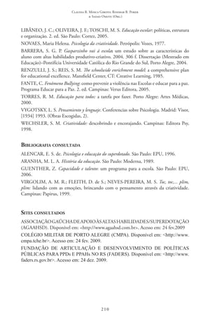 Claudia R. Mosca Giroto; Rosimar B. Poker
& Sadao Omote (Org.)
210
LIBÂNEO, J. C.; OLIVEIRA, J. F.; TOSCHI, M. S. Educação escolar: políticas, estrutura
e organização. 2. ed. São Paulo: Cortez, 2005.
NOVAES, Maria Helena. Psicologia da criatividade. Petrópolis: Vozes, 1977.
BARRERA, S. G. P. Gasparzinho vai á escola: um estudo sobre as características do
aluno com altas habilidades produtivo-criativo. 2004. 306 f. Dissertação (Mestrado em
Educação)–Pontifícia Universidade Católica do Rio Grande do Sul, Porto Alegre, 2004.
RENZULLI, J. S.; REIS, S. M. The schoolwide enrichment model: a comprehensive plan
for educational excellence. Mansfield Center, CT: Creative Learning, 1985.
FANTE, C. Fenômeno Bullying: como prevenir a violência nas Escolas e educar para a paz.
Programa Educar para a Paz. 2. ed. Campinas: Verus Editora, 2005.
TORRES, R. M. Educação para todos: a tarefa por fazer. Porto Alegre: Artes Médicas,
2000.
VYGOTSKY, L. S. Pensamiento y lenguaje. Conferencias sobre Psicologia. Madrid: Visor,
[1934] 1993. (Obras Escogidas, 2).
WECHSLER, S. M. Criatividade: descobrindo e encorajando. Campinas: Editora Psy,
1998.
Bibliografia consultada
ALENCAR, E. S. de. Psicologia e educação do superdotado. São Paulo: EPU, 1996.
ARANHA, M. L. A. História da educação. São Paulo: Moderna, 1989.
Guenther, Z. Capacidade e talento: um programa para a escola. São Paulo: EPU,
2006.
VIRGOLIM, A. M. R.; FLEITH, D. de S.; NEVES-PEREIRA, M. S. Toc, toc,... plim,
plim: lidando com as emoções, brincando com o pensamento através da criatividade.
Campinas: Papirus, 1999.
Sites consultados
ASSOCIAÇÃOGAÚCHADEAPOIOÀSALTASHABILIDADES/SUPERDOTAÇÃO
(AGAAHSD). Disponível em: <http://www.agaahsd.com.br>. Acesso em: 24 fev.2009
COLÉGIO MILITAR DE PORTO ALEGRE (CMPA). Disponível em: <http://www.
cmpa.tche.br>. Acesso em: 24 fev. 2009.
FUNDAÇÃO DE ARTICULAÇÃO E DESENVOLVIMENTO DE POLÍTICAS
PÚBLICAS PARA PPDs E PPAHs NO RS (FADERS). Disponível em: <http://www.
faders.rs.gov.br>. Acesso em: 24 dez. 2009.
 