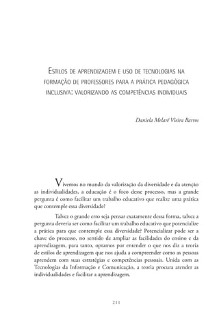 211
Estilos de aprendizagem e uso de tecnologias na
formação de professores para a prática pedagógica
inclusiva: valorizando as competências individuais
Daniela Melaré Vieira Barros
Vivemos no mundo da valorização da diversidade e da atenção
as individualidades, a educação é o foco desse processo, mas a grande
pergunta é como facilitar um trabalho educativo que realize uma prática
que contemple essa diversidade?
Talvez o grande erro seja pensar exatamente dessa forma, talvez a
pergunta deveria ser como facilitar um trabalho educativo que potencialize
a prática para que contemple essa diversidade? Potencializar pode ser a
chave do processo, no sentido de ampliar as facilidades do ensino e da
aprendizagem, para tanto, optamos por entender o que nos diz a teoria
de estilos de aprendizagem que nos ajuda a compreender como as pessoas
aprendem com suas estratégias e competências pessoais. Unida com as
Tecnologias da Informação e Comunicação, a teoria procura atender as
individualidades e facilitar a aprendizagem.
 