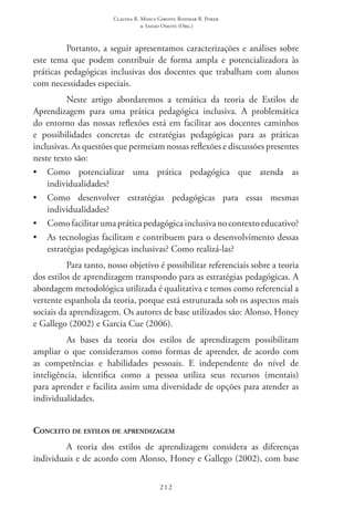 Claudia R. Mosca Giroto; Rosimar B. Poker
& Sadao Omote (Org.)
212
Portanto, a seguir apresentamos caracterizações e análises sobre
este tema que podem contribuir de forma ampla e potencializadora às
práticas pedagógicas inclusivas dos docentes que trabalham com alunos
com necessidades especiais.
Neste artigo abordaremos a temática da teoria de Estilos de
Aprendizagem para uma prática pedagógica inclusiva. A problemática
do entorno das nossas reflexões está em facilitar aos docentes caminhos
e possibilidades concretas de estratégias pedagógicas para as práticas
inclusivas. As questões que permeiam nossas reflexões e discussões presentes
neste texto são:
•	 Como potencializar uma prática pedagógica que atenda as
individualidades?
•	 Como desenvolver estratégias pedagógicas para essas mesmas
individualidades?
•	 Como facilitar uma prática pedagógica inclusiva no contexto educativo?
•	 As tecnologias facilitam e contribuem para o desenvolvimento dessas
estratégias pedagógicas inclusivas? Como realizá-las?
Para tanto, nosso objetivo é possibilitar referenciais sobre a teoria
dos estilos de aprendizagem transpondo para as estratégias pedagógicas. A
abordagem metodológica utilizada é qualitativa e temos como referencial a
vertente espanhola da teoria, porque está estruturada sob os aspectos mais
sociais da aprendizagem. Os autores de base utilizados são: Alonso, Honey
e Gallego (2002) e Garcia Cue (2006).
As bases da teoria dos estilos de aprendizagem possibilitam
ampliar o que consideramos como formas de aprender, de acordo com
as competências e habilidades pessoais. E independente do nível de
inteligência, identifica como a pessoa utiliza seus recursos (mentais)
para aprender e facilita assim uma diversidade de opções para atender as
individualidades.
Conceito de estilos de aprendizagem
A teoria dos estilos de aprendizagem considera as diferenças
individuais e de acordo com Alonso, Honey e Gallego (2002), com base
 