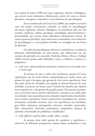 213
as t e c n o l o g i a s n a s pr á t i c a s
p e d a g ó g i c a s i n c l u s i v a s
nos estudos de Keefe (1998) são traços cognitivos, afetivos e fisiológicos,
que servem como indicadores relativamente estáveis de como os alunos
percebem, interagem e respondem a seus ambientes de aprendizagem.
Já nas considerações de Garcia Cue (2006), que amplia o conceito
com um estudo recentemente realizado, os estilos de aprendizagem
são traços cognitivos, afetivos, fisiológicos, de preferência pelo uso dos
sentidos, ambiente, cultura, psicologia, comodidade, desenvolvimento e
personalidade, que servem como indicadores relativamente estáveis, de
como as pessoas percebem, inter-relacionam e respondem a seus ambientes
de aprendizagem e a seus próprios métodos ou estratégias em sua forma
de aprender.
Os estilos de aprendizagem referem-se a preferências e tendências
altamente individualizadas de uma pessoa, que influenciam em sua
maneira de apreender um conteúdo. Conforme Alonso, Honey e Gallego
(2002) existem quatro estilos definidos: o ativo, o reflexivo, o teórico e o
pragmático.
⇒⇒ estilo ativo: valoriza dados da experiência, entusiasma-se com tarefas novas
e é muito ágil.
As pessoas em que o estilo ativo predomina, gostam de novas
experiências, são de mente aberta, entusiasmadas por tarefas novas; são
pessoas do aqui e do agora, que gostam de viver novas experiências. Seus
dias estão cheios de atividades: em seguida ao desenvolvimento de uma
atividade, já pensam em buscar outra. Gostam dos desafios que supõem
novas experiências e não gostam de grandes prazos. São pessoas de grupos,
que se envolvem com os assuntos dos demais e centram ao seu redor todas
as atividades. Suas características são: animador, improvisador, descobridor,
que se arrisca, espontâneo. Outras características secundárias são: criativo,
aventureiro, renovador, inventor, vital, vive experiências, traz novidades,
gera idéias, impetuoso, protagonista, chocante, inovador, conversador,
líder, voluntarioso, divertido, participativo, competitivo, desejoso de
aprender, solucionador de problemas e modificador.
⇒⇒ estilo reflexivo: atualiza dados, estuda, reflete e analisa.
As pessoas deste estilo gostam de considerar a experiência e
observá-la de diferentes perspectivas; reúnem dados, analisando-os com
 