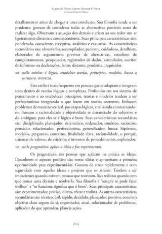 Claudia R. Mosca Giroto; Rosimar B. Poker
& Sadao Omote (Org.)
214
detalhamento antes de chegar a uma conclusão. Sua filosofia tende a ser
prudente: gostam de considerar todas as alternativas possíveis antes de
realizar algo. Observam a atuação dos demais e criam ao seu redor um ar
ligeiramente distante e condescendente. Suas principais características são:
ponderado, consciente, receptivo, analítico e exaustivo. As características
secundárias são: observador, recompilador, paciente, cuidadoso, detalhista,
elaborador de argumentos, previsor de alternativas, estudioso de
comportamentos, pesquisador, registrador de dados, assimilador, escritor
de informes ou declarações, lento, distante, prudente, inquisidor.
⇒⇒ estilo teórico: é lógico, estabelece teorias, princípios, modelos, busca a
estrutura, sintetiza.
Este estilo é mais frequente em pessoas que se adaptam e integram
teses dentro de teorias lógicas e complexas. Profundos em seu sistema de
pensamento e ao estabelecer princípios, teorias e modelos tendem a ser
perfeccionistas integrando o que fazem em teorias coerentes. Enfocam
problemas de maneira vertical, por etapas lógicas, analisando e sintetizando-
os. Buscam a racionalidade e objetividade se distanciado do subjetivo e
do ambíguo; para eles se é lógico é bom. Suas características secundárias
são: disciplinado, planejador, sistemático, ordenador, sintético, raciocina,
pensador, relacionador, perfeccionista, generalizador, busca: hipóteses,
modelos, perguntas, conceitos, finalidade clara, racionalidade, o porquê,
sistemas de valores, de critérios; é inventor de procedimentos, explorador.
⇒⇒ estilo pragmático: aplica a idéia e faz experimentos.
Os pragmáticos são pessoas que aplicam na prática as ideias.
Descobrem o aspecto positivo das novas ideias e aproveitam a primeira
oportunidade para experimentá-las. Gostam de atuar rapidamente e com
seguridade com aquelas ideias e projetos que os atraem. Tendem a ser
impacientes quando existem pessoas que teorizam. São realistas quando tem
que tomar uma decisão e resolvê-la. Sua filosofia é “sempre se pode fazer
melhor” e “se funciona significa que é bom”. Suas principais características
são: experimentador, prático, direto, eficaz e realista. As outras características
secundárias são: técnico, útil, rápido, decidido, planejador, positivo, concreto
objetivo claro seguro de si, organizador, atual, solucionador de problemas,
aplicador do que aprendeu, planeja ações.
 