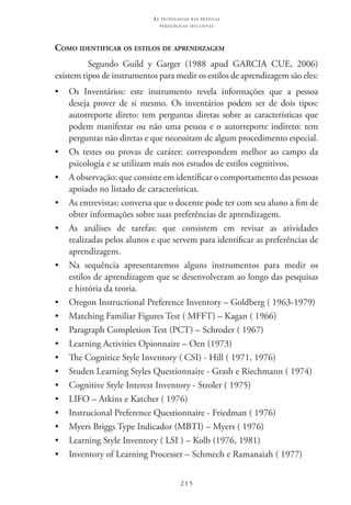 215
as t e c n o l o g i a s n a s pr á t i c a s
p e d a g ó g i c a s i n c l u s i v a s
Como identificar os estilos de aprendizagem
Segundo Guild y Garger (1988 apud Garcia Cue, 2006)
existem tipos de instrumentos para medir os estilos de aprendizagem são eles:
•	 Os Inventários: este instrumento revela informações que a pessoa
deseja prover de si mesmo. Os inventários podem ser de dois tipos:
autorreporte direto: tem perguntas diretas sobre as características que
podem manifestar ou não uma pessoa e o autorreporte indireto: tem
perguntas não diretas e que necessitam de algum procedimento especial.
•	 Os testes ou provas de caráter: correspondem melhor ao campo da
psicologia e se utilizam mais nos estudos de estilos cognitivos.
•	 A observação: que consiste em identificar o comportamento das pessoas
apoiado no listado de características.
•	 As entrevistas: conversa que o docente pode ter com seu aluno a fim de
obter informações sobre suas preferências de aprendizagem.
•	 As análises de tarefas: que consistem em revisar as atividades
realizadas pelos alunos e que servem para identificar as preferências de
aprendizagem.
•	 Na sequência apresentaremos alguns instrumentos para medir os
estilos de aprendizagem que se desenvolveram ao longo das pesquisas
e história da teoria.
•	 Oregon Instructional Preference Inventory – Goldberg ( 1963-1979)
•	 Matching Familiar Figures Test ( MFFT) – Kagan ( 1966)
•	 Paragraph Completion Test (PCT) – Schroder ( 1967)
•	 Learning Activities Opionnaire – Oen (1973)
•	 The Cognitice Style Inventory ( CSI) - Hill ( 1971, 1976)
•	 Studen Learning Styles Questionnaire - Grash e Riechmann ( 1974)
•	 Cognitive Style Interest Inventory - Stroler ( 1975)
•	 LIFO – Atkins e Katcher ( 1976)
•	 Instrucional Preference Questionnaire - Friedman ( 1976)
•	 Myers Briggs Type Indicador (MBTI) – Myers ( 1976)
•	 Learning Style Inventory ( LSI ) – Kolb (1976, 1981)
•	 Inventory of Learning Processer – Schmech e Ramanaiah ( 1977)
 