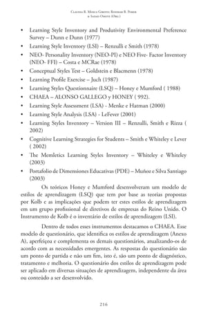 Claudia R. Mosca Giroto; Rosimar B. Poker
& Sadao Omote (Org.)
216
•	 Learning Style Inventory and Produtivity Environmental Preference
Survey – Dunn e Dunn (1977)
•	 Learning Style Inventory (LSI) – Renzulli e Smith (1978)
•	 NEO- Personality Inventory (NEO-PI) e NEO Five- Factor Inventory
(NEO- FFI) – Costa e MCRae (1978)
•	 Conceptual Styles Test – Goldstein e Blacmenn (1978)
•	 Learning Profile Exercise – Juch (1987)
•	 Learning Styles Questionnaire (LSQ) – Honey e Mumford ( 1988)
•	 CHAEA – ALONSO GALLEGO y HONEY ( 992).
•	 Learning Style Assessment (LSA) - Menke e Hatman (2000)
•	 Learning Style Analysis (LSA) - LeFever (2001)
•	 Learning Styles Inventory – Version III – Renzulli, Smith e Rizza (
2002)
•	 Cognitive Learning Strategies for Students – Smith e Whiteley e Lever
( 2002)
•	 The Memletics Learning Styles Inventory – Whiteley e Whiteley
(2003)
•	 Portafolio de Dimensiones Educativas (PDE) – Muñoz e Silva Santiago
(2003)
Os teóricos Honey e Mumford desenvolveram um modelo de
estilos de aprendizagem (LSQ) que tem por base as teorias propostas
por Kolb e as implicações que podem ter estes estilos de aprendizagem
em um grupo profissional de diretivos de empresas do Reino Unido. O
Instrumento de Kolb é o inventário de estilos de aprendizagem (LSI).
Dentro de todos esses instrumentos destacamos o CHAEA. Esse
modelo de questionário, que identifica os estilos de aprendizagem (Anexo
A), aperfeiçoa e complementa os demais questionários, atualizando-os de
acordo com as necessidades emergentes. As respostas do questionário são
um ponto de partida e não um fim, isto é, são um ponto de diagnóstico,
tratamento e melhoria. O questionário dos estilos de aprendizagem pode
ser aplicado em diversas situações de aprendizagem, independente da área
ou conteúdo a ser desenvolvido.
 