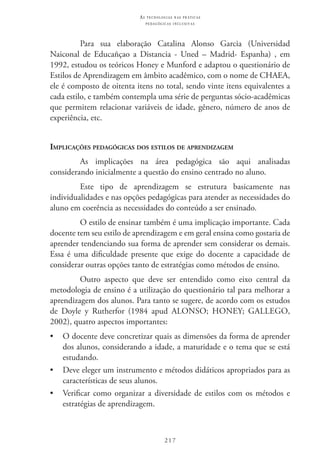 217
as t e c n o l o g i a s n a s pr á t i c a s
p e d a g ó g i c a s i n c l u s i v a s
Para sua elaboração Catalina Alonso Garcia (Universidad
Naiconal de Educañçao a Distancia - Uned – Madrid- Espanha) , em
1992, estudou os teóricos Honey e Munford e adaptou o questionário de
Estilos de Aprendizagem em âmbito acadêmico, com o nome de CHAEA,
ele é composto de oitenta itens no total, sendo vinte itens equivalentes a
cada estilo, e também contempla uma série de perguntas sócio-acadêmicas
que permitem relacionar variáveis de idade, gênero, número de anos de
experiência, etc.
Implicações pedagógicas dos estilos de aprendizagem
As implicações na área pedagógica são aqui analisadas
considerando inicialmente a questão do ensino centrado no aluno.
Este tipo de aprendizagem se estrutura basicamente nas
individualidades e nas opções pedagógicas para atender as necessidades do
aluno em coerência as necessidades do conteúdo a ser ensinado.
O estilo de ensinar também é uma implicação importante. Cada
docente tem seu estilo de aprendizagem e em geral ensina como gostaria de
aprender tendenciando sua forma de aprender sem considerar os demais.
Essa é uma dificuldade presente que exige do docente a capacidade de
considerar outras opções tanto de estratégias como métodos de ensino.
Outro aspecto que deve ser entendido como eixo central da
metodologia de ensino é a utilização do questionário tal para melhorar a
aprendizagem dos alunos. Para tanto se sugere, de acordo com os estudos
de Doyle y Rutherfor (1984 apud Alonso; Honey; Gallego,
2002), quatro aspectos importantes:
•	 O docente deve concretizar quais as dimensões da forma de aprender
dos alunos, considerando a idade, a maturidade e o tema que se está
estudando.
•	 Deve eleger um instrumento e métodos didáticos apropriados para as
características de seus alunos.
•	 Verificar como organizar a diversidade de estilos com os métodos e
estratégias de aprendizagem.
 