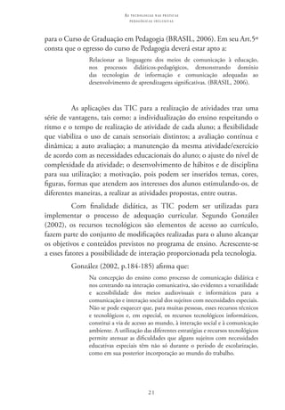 21
as t e c n o l o g i a s n a s pr á t i c a s
p e d a g ó g i c a s i n c l u s i v a s
para o Curso de Graduação em Pedagogia (BRASIL, 2006). Em seu Art.5º
consta que o egresso do curso de Pedagogia deverá estar apto a:
Relacionar as linguagens dos meios de comunicação à educação,
nos processos didáticos-pedagógicos, demonstrando domínio
das tecnologias de informação e comunicação adequadas ao
desenvolvimento de aprendizagens significativas. (BRASIL, 2006).
As aplicações das TIC para a realização de atividades traz uma
série de vantagens, tais como: a individualização do ensino respeitando o
ritmo e o tempo de realização de atividade de cada aluno; a flexibilidade
que viabiliza o uso de canais sensoriais distintos; a avaliação contínua e
dinâmica; a auto avaliação; a manutenção da mesma atividade/exercício
de acordo com as necessidades educacionais do aluno; o ajuste do nível de
complexidade da atividade; o desenvolvimento de hábitos e de disciplina
para sua utilização; a motivação, pois podem ser inseridos temas, cores,
figuras, formas que atendem aos interesses dos alunos estimulando-os, de
diferentes maneiras, a realizar as atividades propostas, entre outras.
Com finalidade didática, as TIC  podem ser utilizadas para
implementar o processo de adequação curricular. Segundo González
(2002), os recursos tecnológicos são elementos de acesso ao currículo,
fazem parte do conjunto de modificações realizadas para o aluno alcançar
os objetivos e conteúdos previstos no programa de ensino. Acrescente-se
a esses fatores a possibilidade de interação proporcionada pela tecnologia.
González (2002, p.184-185) afirma que:
Na concepção do ensino como processo de comunicação didática e
nos centrando na interação comunicativa, são evidentes a versatilidade
e acessibilidade dos meios audiovisuais e informáticos para a
comunicação e interação social dos sujeitos com necessidades especiais.
Não se pode esquecer que, para muitas pessoas, esses recursos técnicos
e tecnológicos e, em especial, os recursos tecnológicos informáticos,
constitui a via de acesso ao mundo, à interação social e à comunicação
ambiente. A utilização das diferentes estratégias e recursos tecnológicos
permite atenuar as dificuldades que alguns sujeitos com necessidades
educativas especiais têm não só durante o período de escolarização,
como em sua posterior incorporação ao mundo do trabalho.
 
