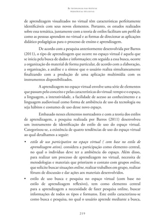 219
as t e c n o l o g i a s n a s pr á t i c a s
p e d a g ó g i c a s i n c l u s i v a s
de aprendizagem visualizados no virtual têm características perfeitamente
identificáveis com seus novos elementos. Portanto, os estudos realizados
sobre essa temática, juntamente com a teoria de estilos facilitam um perfil de
como as pessoas aprendem no virtual e as formas de direcionar as aplicações
didático pedagógicas para o processo de ensino e aprendizagem.
De acordo com a pesquisa anteriormente desenvolvida por Barros
(2011), o tipo de aprendizagem que ocorre no espaço virtual é aquela que
se inicia pela busca de dados e informações; em seguida a essa busca, ocorre
a organização do material de forma particular, de acordo com a elaboração,
a organização, a análise e a síntese que o usuário realiza simultaneamente
finalizando com a produção de uma aplicação multimídia com os
instrumentos disponibilizados.
A aprendizagem no espaço virtual envolve uma série de elementos
que passam pelo conceito e pelas características do virtual: tempo e o espaço,
a linguagem, a interatividade, a facilidade de acesso ao conhecimento e a
linguagem audiovisual como forma de ambiência de uso da tecnologia ou
seja hábitos e costumes de uso desse novo espaço.
Embasado nesses elementos norteadores e com a teoria dos estilos
de aprendizagem, a pesquisa realizada por Barros (2011) desenvolveu
um instrumento de identificação do estilo de uso do espaço virtual.
Categorizou-se, a existência de quatro tendências de uso do espaço virtual
ao qual detalhamos a seguir:
•	 estilo de uso participativo no espaço virtual ( com base no estilo de
aprendizagem ativo), considera a participação como elemento central,
no qual o indivíduo deve ter a ambiência do espaço. Além disso,
para realizar um processo de aprendizagem no virtual, necessita de
metodologias e materiais que priorizem o contato com grupos online,
que solicite buscar situações online, realizar trabalhos em grupo, realizar
fóruns de discussão e dar ações aos materiais desenvolvidos.
•	 estilo de uso busca e pesquisa no espaço virtual (com base no
estilo de aprendizagem reflexivo), tem como elemento central
para a aprendizagem a necessidade de fazer pesquisa online, buscar
informações de todos os tipos e formatos. Este estilo caracterizou-se
como busca e pesquisa, no qual o usuário aprende mediante a busca,
 