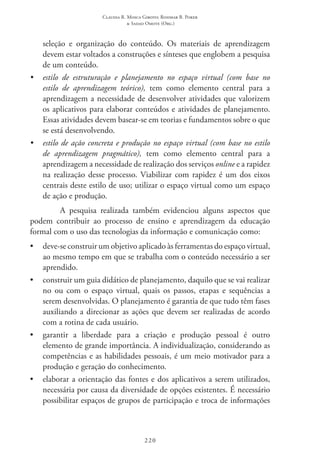 Claudia R. Mosca Giroto; Rosimar B. Poker
& Sadao Omote (Org.)
220
seleção e organização do conteúdo. Os materiais de aprendizagem
devem estar voltados a construções e sínteses que englobem a pesquisa
de um conteúdo.
•	 estilo de estruturação e planejamento no espaço virtual (com base no
estilo de aprendizagem teórico), tem como elemento central para a
aprendizagem a necessidade de desenvolver atividades que valorizem
os aplicativos para elaborar conteúdos e atividades de planejamento.
Essas atividades devem basear-se em teorias e fundamentos sobre o que
se está desenvolvendo.
•	 estilo de ação concreta e produção no espaço virtual (com base no estilo
de aprendizagem pragmático), tem como elemento central para a
aprendizagem a necessidade de realização dos serviços online e a rapidez
na realização desse processo. Viabilizar com rapidez é um dos eixos
centrais deste estilo de uso; utilizar o espaço virtual como um espaço
de ação e produção.
A pesquisa realizada também evidenciou alguns aspectos que
podem contribuir ao processo de ensino e aprendizagem da educação
formal com o uso das tecnologias da informação e comunicação como:
•	 deve-se construir um objetivo aplicado às ferramentas do espaço virtual,
ao mesmo tempo em que se trabalha com o conteúdo necessário a ser
aprendido.
•	 construir um guia didático de planejamento, daquilo que se vai realizar
no ou com o espaço virtual, quais os passos, etapas e sequências a
serem desenvolvidas. O planejamento é garantia de que tudo têm fases
auxiliando a direcionar as ações que devem ser realizadas de acordo
com a rotina de cada usuário.
•	 garantir a liberdade para a criação e produção pessoal é outro
elemento de grande importância. A individualização, considerando as
competências e as habilidades pessoais, é um meio motivador para a
produção e geração do conhecimento.
•	 elaborar a orientação das fontes e dos aplicativos a serem utilizados,
necessária por causa da diversidade de opções existentes. É necessário
possibilitar espaços de grupos de participação e troca de informações
 